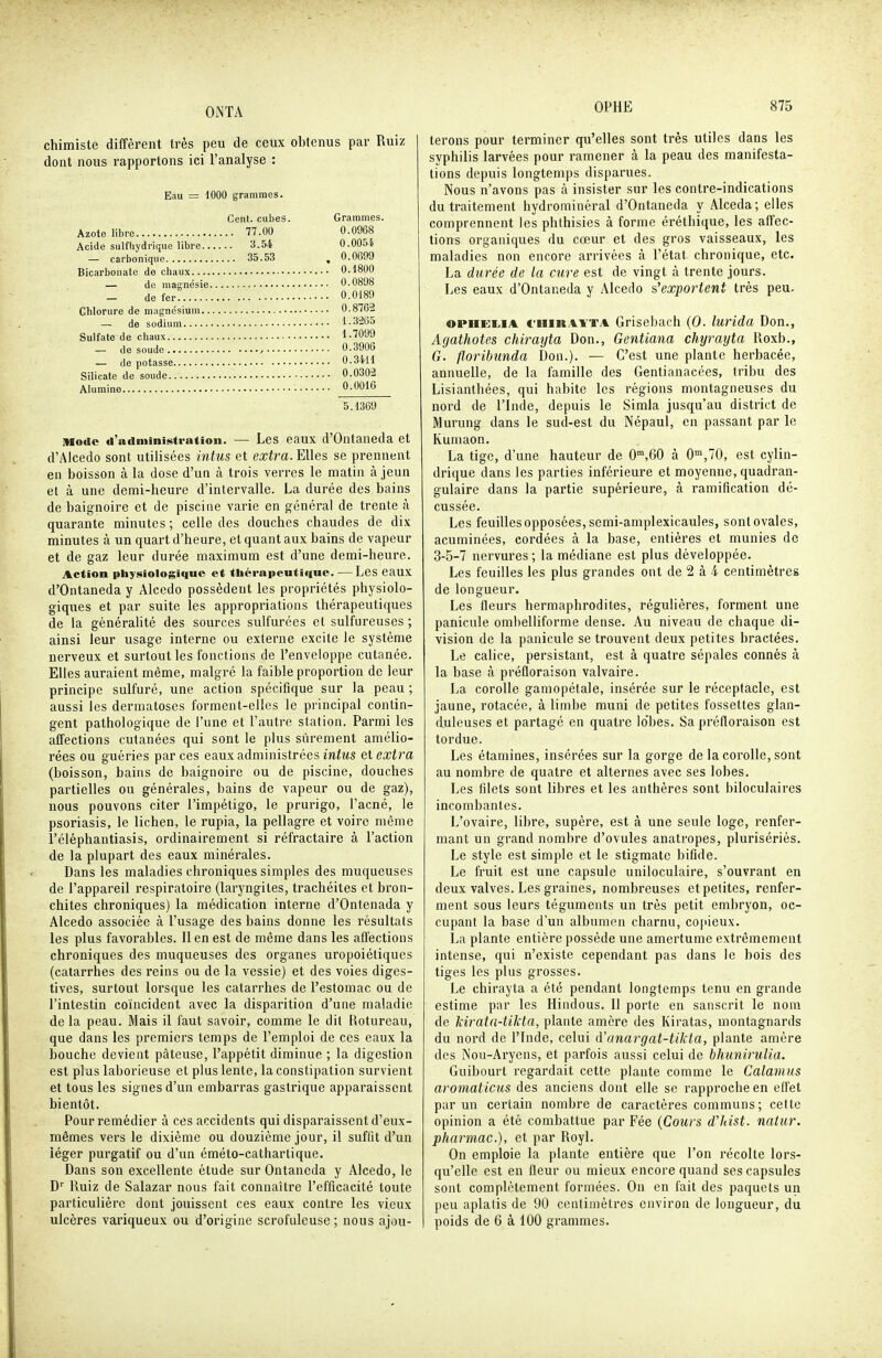 chimiste diffèrent très peu de ceux obtenus par Ruiz dont nous rapportons ici l'analyse : Eau - 1000 grammes. Cent, cubes. Grammes. Azote libre 77.00 0.0968 Acide sulfhydrique libre 3.54 O.OOSi — carbonique 35.53 , 0.0699 Bicarbonate de chaux 0.1800 — de magnésie 0.0898 - de fer 0.0189 Chlorure de magnésium 0.8762 — de sodium 1.3265 Sulfate de chaux 1.7099 — de soude , 0.3906 _ de potasse 0.3411 Silicate de soude 0.0302 Alumine ■ -OQ^^ 5.1369 mode d'administration. — Les eaux d'Ontaneda et d'Alcedo sont utilisées intus et extra. Elles se prennent en boisson à la dose d'un à trois verres le matin à jeun et à une demi-heure d'intervalle. La durée des bains de baignoire et de piscine varie en général de trente à quarante minutes ; celle des douches chaudes de dix minutes à un quart d'heure, et quant aux bains de vapeur et de gaz leur durée maximum est d'une demi-heure. Action physiologique et thérapcutiiiue. — Les eaux d'Ontaneda y Alcedo possèdent les propriétés physiolo- giques et par suite les appropriations thérapeutiques de la généralité des sources sulfurées et sulfureuses ; ainsi leur usage interne ou externe excite le système nerveux et surtout les fonctions de l'enveloppe cutanée. Elles auraient même, malgré la faible proportion de leur principe sulfuré, une action spécifique sur la peau ; aussi les dermatoses forment-elles le principal contin- gent pathologique de l'une et l'autre station. Parmi les affections cutanées qui sont le plus sûrement amélio- rées ou guéries par ces eaux administrées iwiws et extra (boisson, bains de baignoire ou de piscine, douches partielles ou générales, bains de vapeur ou de gaz), nous pouvons citer l'impétigo, le prurigo, l'acné, le psoriasis, le lichen, le rupia, la pellagre et voire même i'éléphantiasis, ordinairement si réfractaire à l'action de la plupart des eaux minérales. Dans les maladies chroniques simples des muqueuses de l'appareil respiratoire (laryngites, trachéites et bron- chites chroniques) la médication interne d'Ontenada y Alcedo associée à l'usage des bains donne les résultats les plus favorables. 11 en est de même dans les affections chroniques des muqueuses des organes uropoiétiques (catarrhes des reins ou de la vessie) et des voies diges- tives, surtout lorsque les catarrhes de l'estomac ou de l'intestin coïncident avec la disparition d'une maladie de la peau. Mais il faut savoir, comme le dit Rotureau, que dans les premiers temps de l'emploi de ces eaux la bouche devient pâteuse, l'appétit diminue ; la digestion est plus laborieuse et plus lente, la constipation survient et tous les signes d'un embarras gastrique apparaissent bientôt. Pour remédier à ces accidents qui disparaissent d'eux- mêmes vers le dixième ou douzième jour, il suffit d'un léger purgatif ou d'un éméto-cathartique. Dans son excellente étude sur Ontaneda y Alcedo, le D' Iluiz de Salazar nous fait connaître l'efficacité toute particulière dont jouissent ces eaux conti-e les vieux ulcères variqueux ou d'origine scrofuleuse; nous ajou- terons pour terminer qu'elles sont très utiles dans les syphilis larvées pour ramener à la peau des manifesta- tions depuis longtemps disparues. Nous n'avons pas à insister sur les contre-indications du traitement hydrominéral d'Ontaneda y Alceda; elles comprennent les phthisies à forme éréthique, les affec- tions organiques du cœur et des gros vaisseaux, les maladies non encore arrivées à l'état chronique, etc. La durée de la cure est de vingt à trente jours. Les eaux d'Ontaneda y Alcedo s'exportent très peu. OPHEI.IA ciiiKATTA Griscbach (0. lurida Don., Agathotes chirayta Don., Gentiana chyrayta Uoxb., G. floribunda Don.). — C'est une plante herbacée, annuelle, de la famille des Gentianacées, tribu des Lisianthées, qui habite les régions montagneuses du nord de l'Inde, depuis le Simia jusqu'au district de Murung dans le sud-est du Népaul, en passant par le Kumaon. La tige, d'une hauteur de 0,60 à 0,70, est cylin- drique dans les parties inférieure et moyenne, quadran- gulaire dans la partie supérieure, à ramification dé- cussée. Les feuilles opposées, semi-amplexicaules, sont ovales, acuminées, cordées à la base, entières et munies de 3-5-7 nervures ; la médiane est plus développée. Les feuilles les plus grandes ont de 2 à 4 centimètres de longueur. Les fleurs hermaphrodites, régulières, forment une panicule ombelliforme dense. Au niveau de chaque di- vision de la panicule se trouvent deux petites bractées. Le calice, persistant, est à quatre sépales connés à la base à préfloraison valvaire. La corolle gamopétale, insérée sur le réceptacle, est jaune, rotacée, à limbe muni de petites fossettes glan- duleuses et partagé en quatre lo'bes. Sa préfloraison est tordue. Les étamines, insérées sur la gorge de la corolle, sont au nombre de quatre et alternes avec ses lobes. Les filets sont libres et les anthères sont biloculaires incombantes. L'ovaire, libre, supère, est à une seule loge, renfer- mant un grand nombre d'ovules anatropes, plurisériés. Le style est simple et le stigmate bifide. Le fruit est une capsule uniloculaire, s'ouvrant en deux valves. Les graines, nombreuses et petites, renfer- ment sous leurs téguments un très petit embryon, oc- cupant la base d'un albumen charnu, copieux. La plante entière possède une amertume extrêmement intense, qui n'existe cependant pas dans le bois des tiges les plus grosses. Le chirayta a été pendant longtemps tenu en grande estime par les Hindous. 11 porte en sanscrit le nom de kirata-tikta, plante amère des Kiratas, montagnards du nord de l'Inde, celui d'anargat-tikta, plante amère des Nou-Aryens, et parfois aussi celui de bhiinirulia. Guibourl regardait cette plante comme le Calamus aromaticus des anciens dont elle se rapproche en effet par un certain nombre de caractères communs; celte opinion a été combattue par Fée {Cours dldst. natur. pharmac), et par Royl. On emploie la plante entière que l'on récolte lors- qu'elle est en fleur ou mieux encore quand ses capsules sont complètement formées. On en fait des paquets un peu aplatis de 90 centimètres environ de longueur, du poids de 6 à 100 grammes.