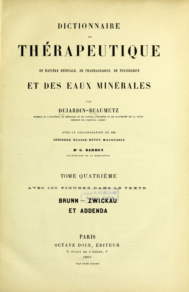 THERAPEUTIQU DE MATIÈRE MÉDICALE, DE PHARMACOLOGIE, DE TOXICOLOGIE ET DES EAUX MINÉRALES DUJARDIN-BRAUMETZ MEMBRE DE L'ACADÉMIE DE MÉDECINE ET DU CONSEIL D'HYGIÈNE ET DE SALUBRITÉ DE LA SEINE MÉDECIN DE L'HOPITAL COCHIN AVEC LA COLLABOHATION DE MM. DEBIERRE, ÉGASSE, HÉTET, MACQUARIE D'^ G. BARDET SECRÉTAIRE DE LA RÉDACTION TOME QUATRIÈME BRUNN - ZWICKAU ET ADDENDA PARIS OCTAVE DOIN, ÉDITEUR 8, PLACE DE L'ODÉON, 8 188 9 Tous droits réserves