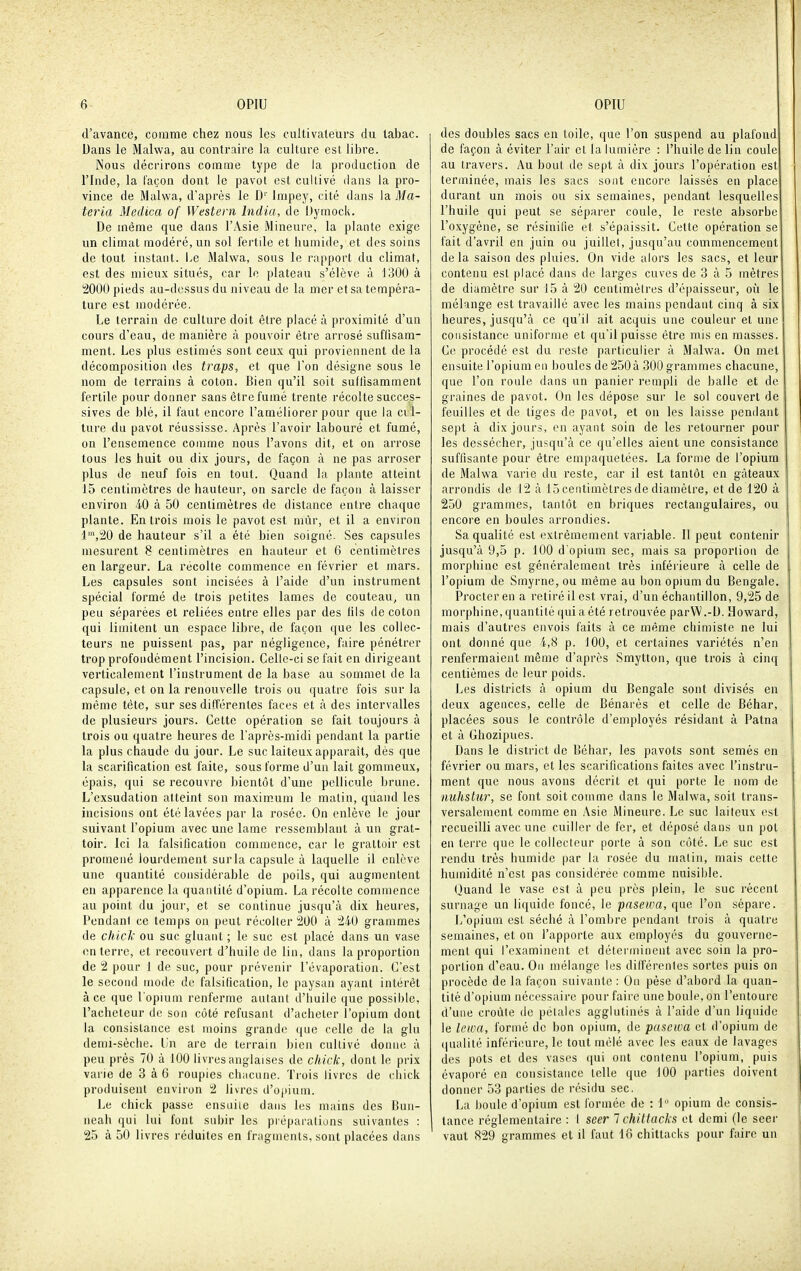 d'avance, comme chez nous les cultivateurs du tabac. Dans le Malwa, au contraire la culture est libre. Nous décrirons comme type de la production de l'Inde, la façon dont le pavot est cultivé dans la pro- vince de Malwa, d'après le D'' Impey, cité dans la Ma- ter ia Medica of Western India, de Dymock. De même que dans l'Asie Mineure, la plante exige un climat modéré, un sol fertile et humide, et des soins de tout instant. I^e Malwa, sous le rapport du climat, est des mieux situés, car le plateau s'élève à 1300 à 2000 pieds au-dessus du niveau de la mer et sa tempéra- ture est modérée. Le terrain de culture doit être placé à proximité d'un cours d'eau, de manière à pouvoir être arrosé suflisam- ment. Les plus estimés sont ceux qui proviennent de la décomposition des traps, et que Ton désigne sous le nom de terrains à coton. Bien qu'il soit suffisamment fertile pour donner sans être fumé trente récolte succes- sives de blé, il faut encore l'améliorer pour que la cil- ture du pavot réussisse. Après l'avoir labouré et fumé, on l'ensemence comme nous l'avons dit, et on arrose tous les huit ou dix jours, de façon à ne pas arroser plus de neuf fois en tout. Quand la plante atteint 15 centimètres de hauteur, on sarcle de façon à laisser environ 40 à 50 centimètres de distance entre chaque plante. En trois mois le pavot est mûr, et il a environ l'^j^O de hauteur s'il a été bien soigné. Ses capsules mesurent 8 centimètres en hauteur et 6 centimètres en largeur. La récolte commence en février et mars. Les capsules sont incisées à l'aide d'un instrument spécial formé de trois petites lames de couteau, un peu séparées et reliées entre elles par des lils de coton qui limitent un espace libre, de façon que les collec- teurs ne puissent pas, par négligence, faire pénétrer trop profondément l'incision. Celle-ci se fait en dirigeant verticalement l'instrument de la base au sommet de ia capsule, et on la renouvelle trois ou quatre fois sur la même tête, sur ses différentes faces et à des intervalles de plusieurs jours. Cette opération se fait toujours à trois ou quatre heures de l'après-midi pendant la partie la plus chaude du jour. Le suc laiteux apparaît, dès que la scarification est faite, sous forme d'un lait gommeux, épais, qui se recouvre bientôt d'une pellicule brune. L'exsudation atteint son maximum le matin, quand les incisions ont été lavées par la rosée. On enlève le jour suivant l'opium avec une lame ressemblant à un grat- toir. Ici la falsification commence, car le grattoir est promené lourdement sur la capsule à laquelle il enlève une quantité considérable de poils, qui augmentent en apparence la quantité d'opium. La récolte commence au point du jour, et se continue jusqu'à dix heures, Pendant ce temps on peut récoller 200 à 240 grammes de chick ou suc gluant ; le suc est placé dans un vase enterre, et recouvert d'huile de lin, dans la proportion de 2 pour 1 de suc, pour prévenir l'évaporation. C'est le second mode de falsification, le paysan ayant intérêt à ce que l'opium renferme autant d'huile que possible, l'acheteur de son côté refusant d'acheter l'opium dont ia consistance est moins grande que celle de la glu demi-sèclie. lin are de terrain bien cultivé doniu; à peu près 70 à 100 livres anglaises de cliick, dont le prix varie de 3 à 6 roupies chacune. Trois livres de chick produisent environ 2 livres d'oiiium. Le chick passe ensuite dans les mains des Bun- neah qui lui font subir les préparations suivantes : 25 à 50 livres réduites en fragments, sont placées dans des doubles sacs en toile, que l'on suspend au plafond de façon à éviter l'air et la lumière : l'huile de lin coule au travers. Au bout de sept à dix jours l'opération est terminée, mais les sacs sont encore laissés en place durant un mois ou six semaines, pendant lesquelles l'huile qui peut se séparer coule, le reste absorbe l'oxygène, se résinifie et s'épaissit. Cette opération se fait d'avril en juin ou juillet, jusqu'au commencement delà saison des pluies. On vide alors les sacs, et leur contenu est placé dans de larges cuves de 3 à 5 mètres de diamètre sur 15 à 20 centimètres d'épaisseur, où le mélange est travaillé avec les mains pendant cinq à six heures, jusqu'à ce qu'il ait acquis une couleur et une consistance uniforme et qu'il puisse être mis en masses. Ce procédé est du reste particulier à Malwa. On met ensuite l'opium en boules de 250à 300 grammes chacune, que l'on roule dans un panier rempli de balle et de graines de pavot. On les dépose sur le sol couvert de feuilles et de tiges de pavot, et on les laisse pendant sept à dix jours, en ayant soin de les retourner pour les dessécher, jusqu'à ce qu'elles aient une consistance suffisante pour être empaquetées. La forme de l'opium de Malwa varie du reste, car il est tantôt en gâteaux arrondis de 12 à 15centimètresde diamètre, et de 120 à 250 grammes, tantôt en briques rectangulaires, ou encore en boules arrondies. Sa qualité est extrêmement variable. Il peut contenir jusqu'à 9,5 p. 100 d'opium sec, mais sa proportion de morphine est généralement très inférieure à celle de l'opium de Smyrne, ou même au bon opium du Bengale. Procter en a retiré il est vrai, d'un échantillon, 9,25 de morphine, quantité qui a été retrouvée parW.-U. Howard, mais d'autres envois faits à ce même chimiste ne lui ont donné que 4,8 p. 100, et certaines variétés n'en renfermaient même d'après Smytton, que trois à cinq centièmes de leur poids. Les districts à opium du Bengale sont divisés en deux agences, celle de Bénarès et celle de Béhar, placées sous le contrôle d'employés résidant à Patna et à Ghozipues. Dans le district de Béhar, les pavots sont semés en février ou mars, et les scarifications faites avec l'instru- ment que nous avons décrit et qui porte le nom de niihstiir, se font soit comme dans le Malwa, soit trans- versalement comme en Asie Mineure. Le suc laiteux est recueilli avec une cuiller de fer, et déposé dans un pot en terre que le collecteur porte à son côté. Le suc est rendu très humide par la rosée du matin, mais cette humidité n'est pas considérée comme nuisihle. Quand le vase est à peu près plein, le suc récent surnage un liquide foncé, le pasewa, que l'on sépare. L'opium est séché à l'ombre pendant trois à quatre semaines, et on l'apporte aux employés du gouverne- ment qui l'examinent et déterminent avec soin la pro- portion d'eau. On mélange les différentes sortes puis on procède de la façon suivante : On pèse d'abord la quan- tité d'opium nécessaire pour faire une boule, on l'entoure d'une croûte de pétales agglutinés à l'aide d'un liquide le lewa, formé de bon opium, de pasewa et d'opium de qualité inférieure, le tout mêlé avec les eaux de lavages des pots et des vases qui ont contenu l'opium, puis évaporé en consistance telle que 100 parties doivent donner 53 parties de résidu sec. La boule d'opium est formée de : 1 opium de consis- tance réglementaire : 1 seer 1 chittacks et demi (le seer vaut 829 grammes et il faut 18 chittacks pour faire un