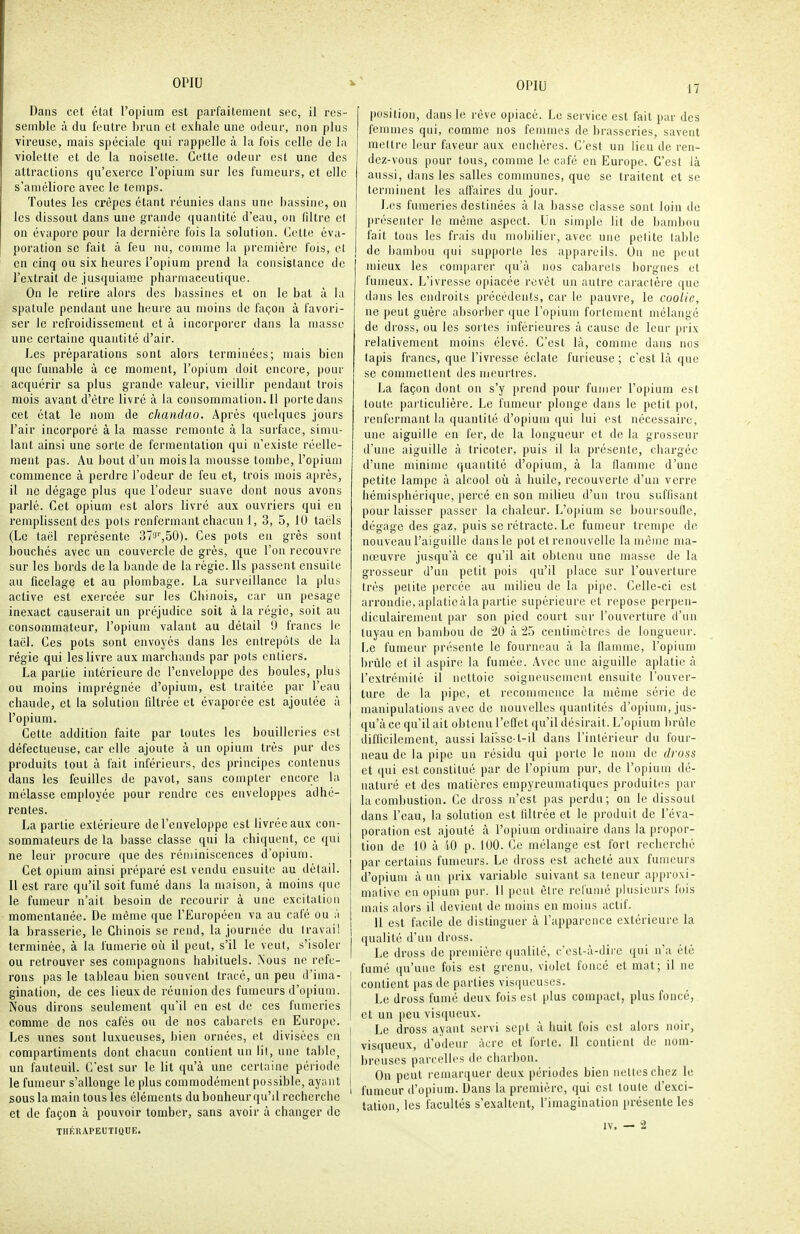 17 Dans cet état l'opium est parfaitement sec, il res- semble à du feutre brun et exhale une odeur, non plus vireuse, mais spéciale qui rappelle à la fois celle de la violette et de la noiselle. Cette odeur est une des attractions qu'exerce l'opium sur les fumeurs, et elle s'améliore avec le temps. Toutes les crêpes étant réunies dans une l)assine, on les dissout dans une grande quantité d'eau, on filtre et on évapore pour la dernière fois la solution. Celte éva- poration se fait à feu nu, comme la premièi'c fois, cl on cinq ou six heures l'opium prend la consistance de l'extrait de jusquiamc pharmaceutique. On le relire alors des bassines et on le bat à la spatule pendant une iieure au moins de façon à favori- ser le refroidissement et à incorporer dans la masse une certaine quantité d'air. Les préparations sont alors terminées; mais bien que fumable à ce moment, l'opium doit encore, pour acquérir sa plus grande valeur, vieillir pendant trois mois avant d'être livre à la consommalion.il porte dans cet état le nom de chandao. Après ((uelqucs jours l'air incorporé à la masse remonte à la surface, simu- lant ainsi une sorte de fermenlalion qui n'existe réelle- ment pas. Au bout d'un mois la mousse tombe, l'opium commence à perdre l'odeur de feu et, trois mois après, il ne dégage plus que l'odeur suave dont nous avons parlé. Cet opium est alors livré aux ouvriers qui en remplissent des pots renfermant chacun 1, 3, 5, 10 taëls (Le taël représente ST'J^SO). Ces pots en grès sont bouchés avec un couvercle de grès, que l'on recouvre sur les bords de la bande de la régie. Ils passent ensuite au ficelage et au plombage. La surveillance la plus active est exercée sur les Chinois, car un pesage inexact causerait un préjudice soit à la régie, soit au consommateur, l'opium valant au détail 0 francs le taël. Ces pots sont envoyés dans les entrepôts de la régie qui les livre aux marchands par pots entiers. La partie intérieure de l'enveloppe des boules, plus ou moins imprégnée d'opium, est traitée par l'eau chaude, et la solution filtrée et évaporée est ajoutée à l'opium. Cette addition faite par toutes les bouilleries est défectueuse, car elle ajoute à un opium très pur des produits tout à fait inférieurs, des principes contenus dans les feuilles de pavot, sans compter encore la mélasse employée pour rendre ces enveloppes adhé- rentes. La partie extérieure de l'enveloppe est livrée aux con- sommateurs de la basse classe qui la chiquent, ce qui ne leur procure que des réminiscences d'opium. Cet opium ainsi préparé est vendu ensuite au détail. 11 est rare qu'il soit fumé dans la maison, à moins que le fumeur n'ait besoin de recourir à une excitation momentanée. De même que l'Européen va au café ou à la brasserie, le Chinois se rend, la journée du travail i terminée, à la fumerie où il peut, s'il le veut, s'isoler | ou retrouver ses compagnons habituels. Nous ne refe- rons pas le tableau bien souvent tracé, un peu d'ima- | gination, de ces lieux de réunion des fumeurs d'opium. Nous dirons seulement qu'il en est de ces fumeries comme de nos cafés ou de nos cabarets en Europe. Les unes sont luxueuses, bien ornées, et divisées en compartiments dont chacun contient un lit, une table, un fauteuil. C'est sur le lit qu'à une certaine péiiode le fumeur s'allonge le plus commodément possible, ayant j sous la main tous les éléments du bonheur qu'il recherche et de façon à pouvoir tomber, sans avoir à changer de THÉRAPEUTIQUE. position, dans le rêve opiacé. Le service est fait par des femmes qui, comme nos femmes de brasseries, savent mettre leur faveur aux enchères. C'est un lieu de ren- dez-vous pour tous, comme le café en Europe. C'est là aussi, dans les salles communes, que se traitent et se terminent les affaires du jour. Les fumeries destinées à la basse classe sont loin de présenter le même aspect. Un simple lit de bambou fait tous les frais du mobilier, avec une petite table de bambou qui supporte les appareils. On ne peut mieux les comparer qu'à nos cabarets borgnes et fumeux. L'ivresse opiacée revêt un autre caractère que dans les endroits précédents, car le pauvre, le coolie, ne peut guère absorber que l'opium fortement mélange de dross, ou les sui tes inférieures à cause de leur prix relativement moins élevé. C'est là, comme dans nos tapis francs, que l'ivresse éclate furieuse ; c'est là que se commettent des meurtres. La façon dont on s'y prend pour fumer l'opium est toute particulière. Le fumeur plonge dans le petit pot, renfermant la quantité d'opium qui lui est nécessaire, une aiguille en fer, de la longueur et de la grosseur d'une aiguille à tricoter, puis il la présente, chargée d'une minime quantité d'opium, à la flamme d'une petite lampe à alcool où à huile, recouverte d'un verre hémisphérique, percé en son milieu d'un trou suffisant pour laisser passer la chaleur. L'opium se boursoufle, dégage des gaz, puis se rétracte. Le fumeur trempe de nouveau l'aiguille dans le pot et renouvelle la même ma- nœuvre jusqu'à ce qu'il ait obtenu une masse de la grosseur d'un petit pois (ju'il place sur l'ouverture très petite percée au milieu de la pipe. Celle-ci est arrondie,apiaticàlapartie supérieure et repose perpen- diculairement par son pied court sur l'ouverture d'un tuyau en bambou de 20 à '2.5 centimètres de longueur. Le fumeur présente le fourneau à la flamme, l'opium brûle et il aspire la fumée. Avec une aiguille aplatie à l'extrémité il nettoie soigneusement ensuite l'ouver- ture de la pipe, et recommence la même série de manipulations avec do nouvelles quantités d'opium, jus- qu'à ce qu'il ait obtenu l'effet qu'il désirait. L'opium brûle difficilement, aussi laissc-t-il dans l'intérieur du four- neau de la pipe un résidu qui porte le nom de dross et qui est constitué par de l'opium pur, de l'opium dé- naturé et des matières empyreumatiques produites par la combustion. Ce dross n'est pas perdu; on le dissout dans l'eau, la solution est filtrée et le produit de l'éva- poration est ajouté à l'opium ordinaire dans la propor- tion de 10 à iO p. lUO. Ce mélange est fort recherché par certains fumeurs. Le dross est acheté aux fumeurs d'opium à un prix variable suivant sa teneur ajipruxi- mative en opium pur. H peut être refumé plusieurs fois mais alors il devient de moins en moins actif. Il est facile de distinguer à l'apparence extérieure la qualité d'un dross. Le dross de première qualité, c'est-à-dire (jui n'a été fumé qu'une fois est grenu, violet foncé et mat; il ne contient pas de parties visqueuses. Le druss fumé deux fois est plus compact, plus foncé, et un lieu visqueux. Le dross ayant servi sept à huit fois est alors noir, visqueux, d'odeur àcre et forte. Il contient de nom- breuses parcelles de charbon. On peut remarquer deux périodes bien nettes chez le fumeur d'opium. Dans la première, qui est toute d'exci- tation, les facultés s'exaltent, l'imagination présente les IV, — !2