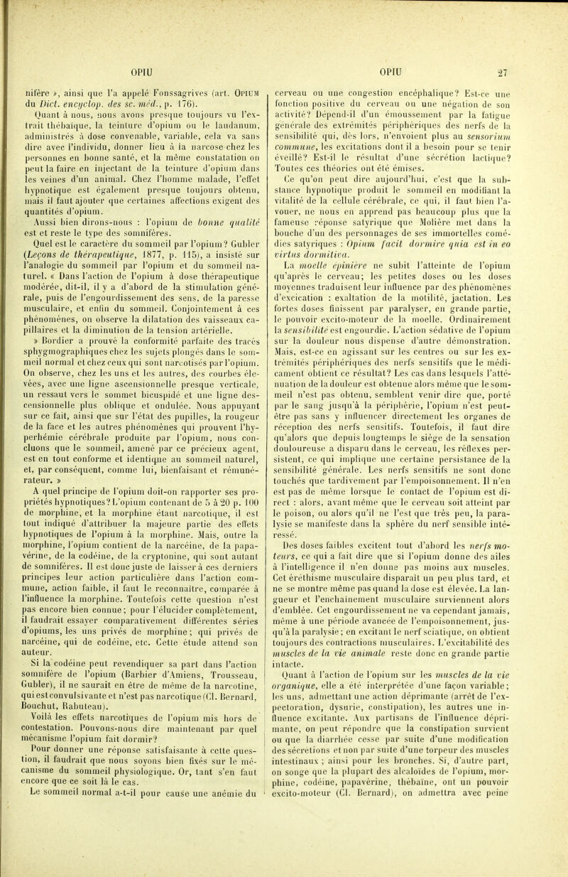 nifère », ainsi que l'a appelé Foiissagrives (art. Opium du Dict. enctjclop. des se. méd., p. 176). Ouant à nous, nous avons presque toujours vu l'ex- trait tiicbaïque, la teinture d'opium ou le laudanum, administrés à dose convenable, variable, cela va sans dire avec l'individu, donner lieu à ia narcose chez les personnes en bonne santé, et la même constatation on peut la faire en injectant de la teinture d'opium dans les veines d'un animal. Chez l'homme malade, l'elfet hypnotique est également presque toujours obtenu, mais il faut ajouter que certaines affections exigent des quantités d'opium. Aussi bien dirons-nous : l'opium de bonne qualité est. et reste le type des somnifères. Quel est le caractère du sommeil par l'opium? Guhler {Leçons de thérapeutique, IHll, p. 115), a insisté sur l'analogie du sommeil par l'opium et du sommeil na- turel. « Dans l'action de l'opium à dose thérapeutique modérée, dit-il, il y a d'abord de la stimulation géné- rale, puis de l'engourdissement des sens, de la paresse musculaire, et enfin du sommeil. Conjointement à ces phénomènes, on observe la dilatation des vaisseaux ca- pillaires et la diminution de la tension artérielle. » Bordier a prouvé la conformité parfaite des tracés sphygmographiques chez les sujets plongés dans le som- meil normal et chez ceux qui sont narcotisés par l'opium. On observe, chez les uns et les autres, des courbes éle- vées, avec une ligne ascensionnelle presque verticale, un ressaut vers le sommet bicuspidé et une ligne des- censionnelle plus oblique et ondulée. Nous appuyant sur ce fait, ainsi que sur l'état des pupilles, la rougeur de la face et les autres phénomènes qui prouvent l'hy- perhémie cérébrale produite par l'opium, nous con- cluons que le sommeil, amené par ce précieux agent, est en tout conforme et identique au sommeil naturel, et, par conséquent, comme lui, bienfaisant et rémuné- rateur. » A quel principe de l'opium doit-on rapporter ses pro- priétés hypnotiques? L'opium contenant de 5 à20 p. 100 de morphine, et la morphine étant Jiarcotique, il est tout indiqué d'attribuer la majeure partie des effets hypnotiques de l'opium à la morphine. Mais, outre la morphine, l'opium contient de la narcéine, de la papa- vérine, de la codéine, de la cryptonine, qui sont aulant de somnifères. Il est donc juste de laisser rà ces derniers principes leur action particulière dans l'action com- mune, action faible, il faut le reconnaître, comparée à l'influence la morphine. Toutefois cette question n'est pas encore bien connue; pour l'élucider complètement, il faudrait essajer comparativement différentes séries d'opiums, les uns privés de morphine; qui privés de narcéine, qui de codéine, etc. Cette étude attend son auteur. Si la codéine peut revendiquer sa part dans l'action somnifère de l'opium (Barbier d'Amiens, Trousseau, Gubler), il ne saurait en être de même de la narcotine, quiestconvulsivante et n'est pas narcotique (Cl. Bernard, Bouchut, Rabuteau). Voilà les effets narcotiques de l'opium mis hors de contestation. Pouvons-nous dire maintenant par quel mécanisme l'opium fait dormir? Pour donner une réponse satisfaisante à cette ques- tion, il faudrait que nous soyons bien fixés sur le mé- canisme du sommeil physiologique. Or, tant s'en faut encore que ce soit là le cas. Le sommeil normal a-t-il pour cause une anémie du ' cerveau ou une congestion encéphalique? Est-ce une fonction positive du cerveau ou une négation de son activité? Dépend-il d'un émoussement par la fatigue générale des extrémités périphériques des nerfs de la sensibilité qui, dès lors, n'envoient plus au sensorium commune, les excitations dont il a besoin pour se tenir éveillé? Est-il le résultat d'une sécrétion lactique? Toutes ces théories ont élé émises. Ce qu'on peut dire aujourd'hui, c'est que la sub- stance hypnotique produit le sommeil en modifiant la vitalité de la cellule cérébrale, ce qui, il faut bien l'a- vouer, ne nous en apprend pas beaucoup plus que la fameuse réponse satyrique que Molière met dans la bouche d'un des personnages de ses immortelles comé- dies satyriques : Opium facit dormire quia est in eo virtus dormitiva. La moelle épinière ne subit l'atteinte de l'opium qu'après le cerveau; les petites doses ou les doses moyennes traduisent leur influence par des phénomènes d'excication : exaltation de la motilité, jactation. Les fortes doses finissent par paralyser, en grande partie, le pouvoir excito-raoteur de la moelle. Ordinairement la S('Hs//;/W('est engourdie. L'action sédative de l'opium sur la douleur nous dispense d'autre démonstration. Mais, est-ce en agissant sur les centres ou sur les ex- trémités périphériques des nerfs sensitifs que le médi- cament obtient ce résultat? Les cas dans lesquels l'atté- nuation de la douleur est obtenue alors même que le som- meil n'est pas obtenu, semblent venir dire que, porté par le sang jus(iu'à la périphérie, l'opium n'est peut- être pas sans y influencer directement les organes de réception des nerfs sensitifs. Toutefois, il faut dire qu'alors que depuis longtemps le siège de la sensation douloureuse a disparu dans le cerveau, les réflexes per- sistent, ce qui impiique une certaine persistance de la sensibilité générale. Les nerfs sensitifs ne sont donc touchés que tardivement par l'empoisonnement. Il n'en est pas de même lorsque le contact de l'opium est di- rect : alors, avant même que le cerveau soit atteint par le poison, ou alors qu'il ne l'est que très peu, la para- lysie se manifeste dans la sphère du nerf sensible inté- ressé. Des doses faibles excitent tout d'abord les 7ierfs mo- teurs, ce qui a fait dire que si l'opium donne des ailes à l'intelligence il n'en donne pas moins aux muscles. Cet éréthisme musculaire disparait un peu plus lard, et ne se montre même pas quand la dose est élevée. La lan- gueur et l'enchainement musculaire surviennent alors d'emblée. Cet engourdissement ne va cependant jamais, même à une période avancée de l'empoisonnement, jus- qu'àla paralysie; en excitant le nerf sciatique, on obtient toujours des contractions musculaires. L'excitabilité des muscles de la vie animale reste donc en grande partie intacte. Quant à l'action de l'opium sur les muscles de la vie organique, elle a été interprétée d'une façon variable; les uns, admettant une action déprimante (arrêt de l'ex- pectoration, dysurie, constipation), les autres une in- fluence excitante. Aux partisans de l'influence dépri- mante, on peut répondre que la constipation survient ou que la diarrhée cesse par suite d'une modificalion des sécrétions et non par suite d'une torpeur des muscles intestinaux ; ainsi j)Our les bronches. Si, d'autre part, on songe que la plupart des alcaloïdes de ro[)ium, mor- phine, codéine, papavérine, thèbaïne, ont un pouvoir excito-moteur (Cl. Bernard), on admettra avec peine