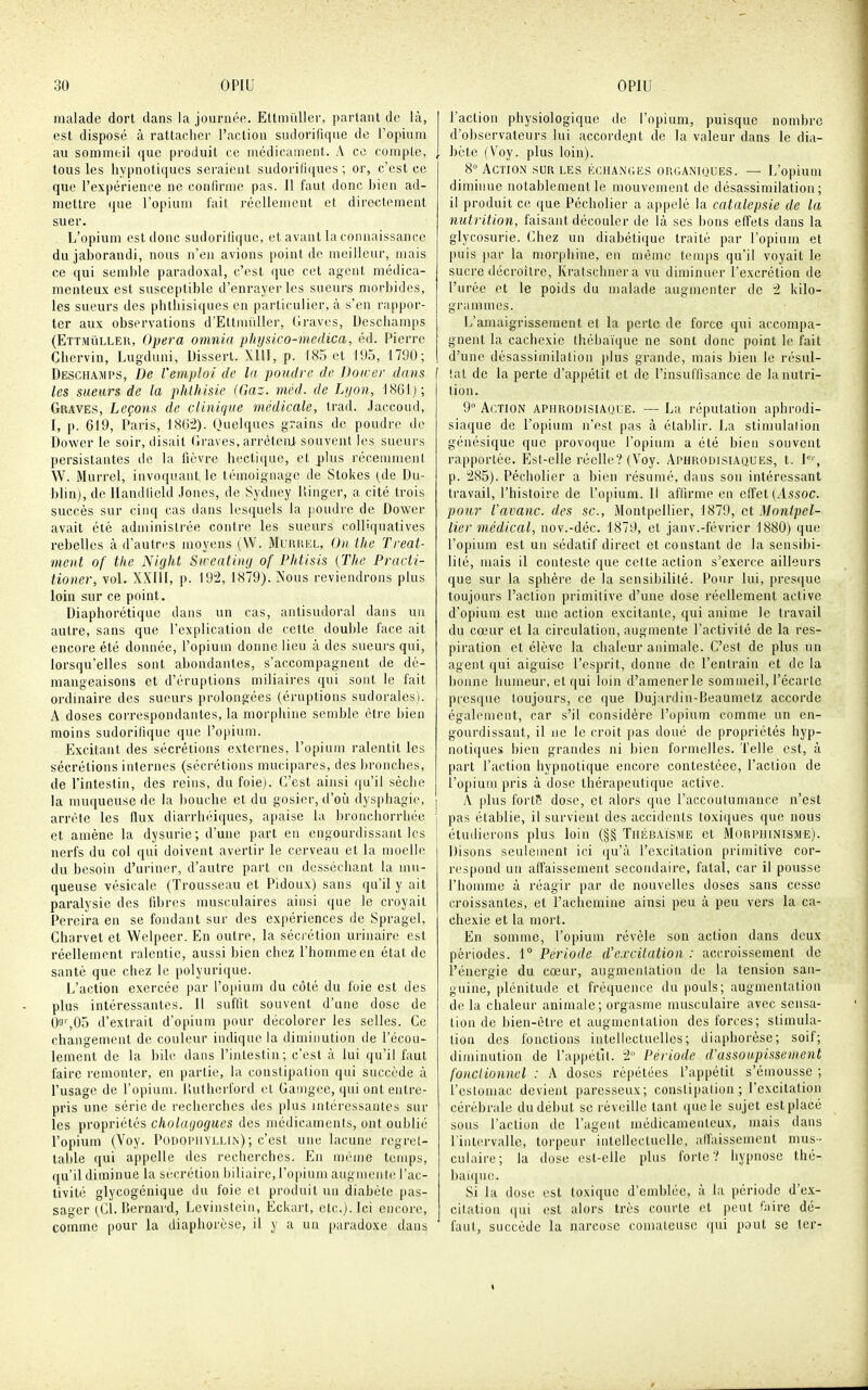 malade dort dans la journée. EttmûUer, parlant de là, est disposé à rattacher l'action siulorifique de ropium au sommeil que produit ce niédicaiiienl. A ce conipLc, , tous les hypnotiques seraient sudoritiques ; or, c'est ce que l'expérience ne confirme pas. Il faut donc hien ad- mettre (lue l'opium lait réellement et directement suer. L'opium est donc sudoritiquc, et avant la connaissance dujaborandi, nous n'en avions point de meilleur, mais ce qui semble paradoxal, c'est que cet agent médica- menteux est susceptible d'enrayer les sueurs morbides, les sueurs des pbthisiques en particulier, à s'en rappor- ter aux observations d'Ettmûller, tlraves, Uescliamps (Ettmiilleii, Opéra omnia pinjsico-medica, éd. Pierre Chervin, Lugduni, Dissert. XllI, p. 185 et 195, 1790; Deschajips, De l'emploi de la poudre de Doicer dans f les sueurs de la phlhisie (Gaz. rnéd. de Lijon, 1861); Graves, Leçons de clinique médicale, Irad. Jaccond, I, p. 619, Paris, liSG^i). Quelques grains de poudre do Dower le soir, disait (Iraves, arrèteiU souvent les sueurs persistantes de la fièvre hecti([ue, et plus récenmienl W. Murrel, invoquant le témoignage de Stokes (_de Du- blin), de Ilandiield Jones, de Sydney Ilinger, a cité trois succès sur cinq cas dans lesquels la poudre de Dower avait été administrée contre les sueurs colliquatives rebelles à d'autres moyens (W. Murrel, On the Treal- ment of the Night Sireating of Phtisis {The Practi- tioner, vol. XXUI, p. 192, 1879). Nous reviendrons plus loin sur ce point. Diaphorétiquc dans un cas, antisudoral dans un autre, sans que l'explication de cette double face ait encore été donnée, l'opium donne lieu à des sueurs qui, lorsqu'elles sont abondantes, s'accompagnent de dé- mangeaisons et d'éruptions miliaires qui sont le fait ordinaire des sueurs prolongées (éruptions sudoralesi. A doses correspondantes, la morphine semble être bien moins sudorilique que l'opium. Excitant des sécrétions externes, l'opium ralentit les sécrétions internes (sécrétions mucipares, des bronches, de l'intestin, des reins, du foie). C'est ainsi qu'il sèche la muqueuse de la bouche et du gosier, d'oti dysphagie, arrête les flux diarrhéiques, apaise la bronchorrliée et amène la dysurie; d'une part en engourdissant les nerfs du col qui doivent avertir le cerveau et la moelle du besoin d'uriner, d'autre part on desséchant la mu- queuse vésicale (Trousseau et Pidoux) sans qu'il y ait paralysie des fibres musculaires ainsi que le croyait Pereira en se fondant sur des expériences de Spragel, Charvet et Welpeer. En outre, la sécrétion urinaire est réellement ralentie, aussi bien chez l'homme en état de santé que chez le polyuri([ue. L'action exercée par l'opium du côté du foie est des plus intéressantes. Il suffit souvent d'une dose de O'J',05 d'extrait d'opium pour décolorer les selles. Ce changement de couleur indique la diminution de l'écou- lement de la bile dans l'intestin; c'est à lui qu'il faut faire remonter, en partie, la constipation qui succède à l'usage de l'opium. lUitherford et Ganigee, qui ont entre- pris une série de recherches des plus intéressantes sur les propriétés cholinjogues des médicaments, ont oublié l'opium (Voy. Podopuyllin) ; c'est une lacune regret- table qui api)elle des recherches. En même temps, qu'il diminue la sécrétion biliaire, l'opium augmente l'ac- tivité glycogénique du foie et produit un diabète pas- sager (Cl. Bernard, Levinstein, Eckart, etc.). Ici encore, comme [)Our la diaphorèse, il y a un paradoxe dans l'action physiologique de l'opium, puisque nombre d'observateurs lui accordejit de la valeur dans le dia- bète (Voy. plus loin). 8° Action sur les échanges organiques. — L'opium diminue notablement le mouvement de désassimilation ; il produit ce que Pécholier a appelé la catalepsie de la nutrition, faisant découler de là ses bons effets dans la glycosurie. Chez un diabétique traité par l'opium et puis par la morphine, en même temps qu'il voyait le sucre décroître, Kratschnera vu diminuer l'excrétion de l'urée et le poids du malade augmenter de i kilo- grammes. L'amaigrissement et la perte de force qui accompa- gnent la cachexie thébaïijue ne sont donc point le fait d'une dèsassimilntion plus grande, mais bien le résul- f (al de la perte d'appétit et de l'insuffisance de la nutri- tion. 9 Action apiirodisiauue. — La réputation aphrodi- siaque de l'opium n'est pas à établir. La stimulation génésique que provoque l'opium a été bien souvent rapportée. Est-elle réelle? (Voy. Aphrodisiaques, t. 1°', p. 285). Pécholier a bien résumé, dans son intéressant travail, l'histoire de l'opium. Il affirme en effet (Assoc. porir l'avanc. des se, Montpellier, 1879, cl Montpel- lier médical, nov.-déc. 1879, et janv.-février ISSO) que l'opium est un sédatif direct et constant de la sensibi- lité, mais il conteste que cette action s'exerce ailleurs que sur la sphère de la sensibilité. Pour lui, presciue toujours l'action primitive d'une dose réellement active d'opium est une action excitante, qui anime le travail du cœur et la circulation, augmente l'activité de la res- piration et élève la chaleur animale. C'est de plus un agent qui aiguise l'esprit, donne de l'entrain et de la bonne humeur, et qui loin d'amener le sommeil, l'écarté presque toujours, ce que Dujardin-Beaumetz accorde également, car s'il considère l'opium comme un en- gourdissant, il ne le croit pas doué de propriétés hyp- notiques bien grandes ni bien formelles. Telle est, à part l'action hypnotique encore contestéee, l'action de l'opium pris à dose thérapeutique active. A plus forts dose, et alors que l'accoutumance n'est pas établie, il survient des accidents toxiques que nous étudierons plus loin (§§ Thébaïsme et Morpiiinisme). Disons seulement ici (ju'à l'excitation primitive cor- respond un affaissement secondaire, fatal, car il pousse l'bonmie à réagir par de nouvelles doses sans cesse croissantes, et l'achemine ainsi peu à peu vers la ca- chexie et la mort. En somme, l'opium révèle son action dans deux périodes. 1° Période d'excitation : accroissement de l'énergie du cœur, augmentation de la tension san- guine, plénitude et fréquence du pouls; augmentation de la chaleur animale; orgasme musculaire avec sensa- tion de bien-être et augmentation des forces; stimula- tion des fonctions intellectuelles; diaphorèse; soif; diminution de l'appétit, i Période d'assoupissement foiiclionncl : A doses répétées l'appétit s'èmousse ; l'estomac devient paresseux; constipation; l'excitation cérébrale du début se réveille tant (jne le sujet est placé sous l'action de l'agent médicamenteux, mais dans l'intervalle, torpeur intellectuelle, alfaissement mus- culaire; la dose est-elle plus forte? hypnose thé- baujuc!. Si la dose est toxique d'emblée, à la période d'ex- citation qui est alors très courte et peut faire dé- faut, succède la narcose comateuse (jui pout se 1er-