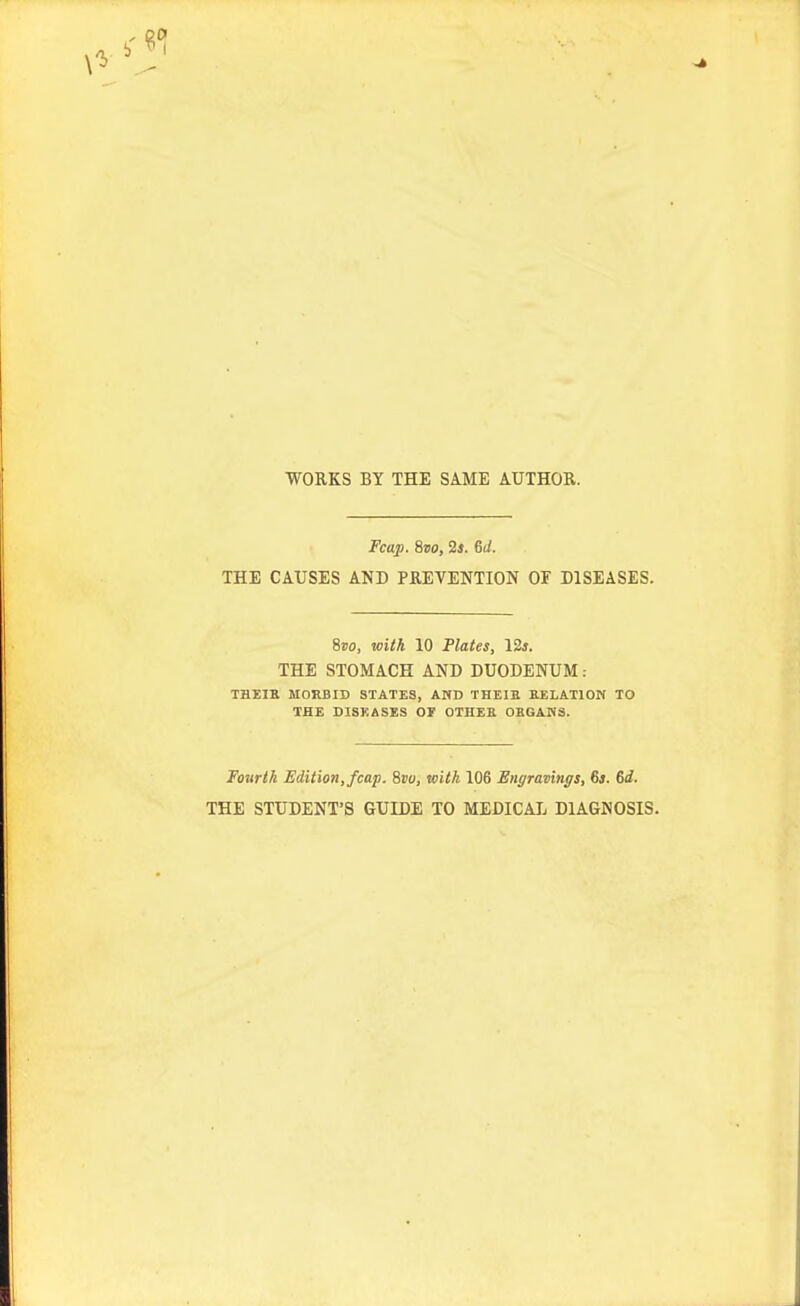 WORKS BY THE SAME AUTHOR. Fcap. Sro, '2s. 6d. THE CAUSES AND PREVENTION 01 DISEASES. Svo, with 10 Plates, IZs. THE STOMACH AND DUODENUM: THEIH MORBID STATES, AND THEIE EELATION TO THE DI8KASES OT OTHEE 0BGAH3. Fourth Edition, fcap. Svo, with 106 Engravings, 6*. 6i. THE STUDENT'S GUIDE TO MEDICAL DIAGNOSIS.