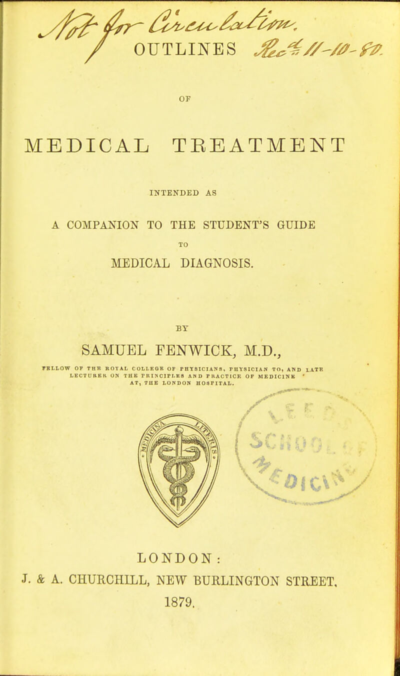 / OUTLINES fZ^. MEDICAL TBEATMENT INTEKDED AS A COMPANION TO THE STUDENT'S GUIDE TO MEDICAL DIAGNOSIS. BY SAMUEL FENWICK, M.D., rSllOW OF THR BOTAL C0LLE6B OF FBT8ICIAN8, FmtSICIAN TO, AND LATE LECTUBER ON THE PRINCIPI-Ka AND FBACTICE OP MEDICINE ' AT, THE LO^DON HOSPITAL. LONDON: J. & A. CHURCHILL, NEW BURLINGTON STREET, 1879.