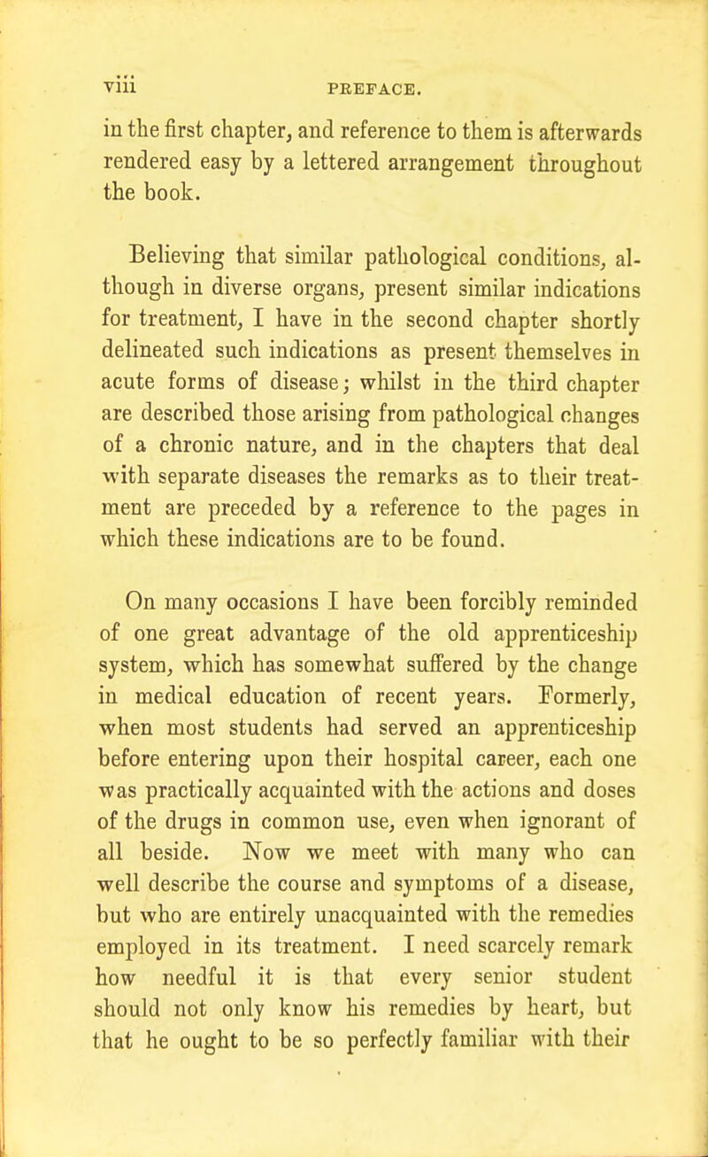 in the first chapter, and reference to them is afterwards rendered easy by a lettered arrangement throughout the book. Believing that similar pathological conditions, al- though in diverse organs, present similar indications for treatment, I have in the second chapter shortly delineated such indications as present themselves in acute forms of disease; whilst in the third chapter are described those arising from pathological changes of a chronic nature, and in the chapters that deal with separate diseases the remarks as to their treat- ment are preceded by a reference to the pages in which these indications are to be found. On many occasions I have been forcibly reminded of one great advantage of the old apprenticeship system, which has somewhat suffered by the change in medical education of recent years. Formerly, when most students had served an apprenticeship before entering upon their hospital career, each one was practically acquainted with the actions and doses of the drugs in common use, even when ignorant of all beside. Now we meet with many who can well describe the course and symptoms of a disease, but who are entirely unacquainted with the remedies employed in its treatment. I need scarcely remark how needful it is that every senior student should not only know his remedies by heart, but that he ought to be so perfectly familiar with their