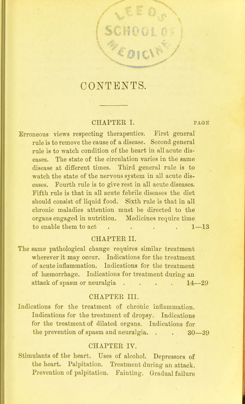 CONTENTS. CHAPTEE I. PAGE Erroneous views respecting therapenties. First general rule is to remove the cause of a disease. Second general rule is to watch condition of the heart in all acute dis- eases. The state of the circulation varies in the same disease at different times. Third general rule is to watch the state of the nervous system in all acute dis- eases. Fourth rule is to give rest in all acute diseases. Fifth rule is that in all acute febrile diseases the diet should consist of liquid food. Sixth rule is that in all chronic maladies attention must be directed to the organs engaged in nutrition. Medicines require time to enable them to act .... 1—13 CHAPTER II. The same pathological change requires similar treatment wherever it may occur. Indications for the treatment of acute inflammation. Indications for the treatment of haemorrhage. Indications for treatment during an attack of spasm or neuralgia .... 14—29 CHAPTER III. Indications for the treatment of chronic inflammation. Indications for the treatment of dropsy. Indications for the treatment of dilated organs. Indications for the prevention of spasm and neuralgia. . . 30—39 CHAPTER IV. Stimulants of the heart. Uses of alcohol. Depressors of the heart. Palpitation. Treatment during an attack. Prevention of palpitation. Fainting. Gradual failure
