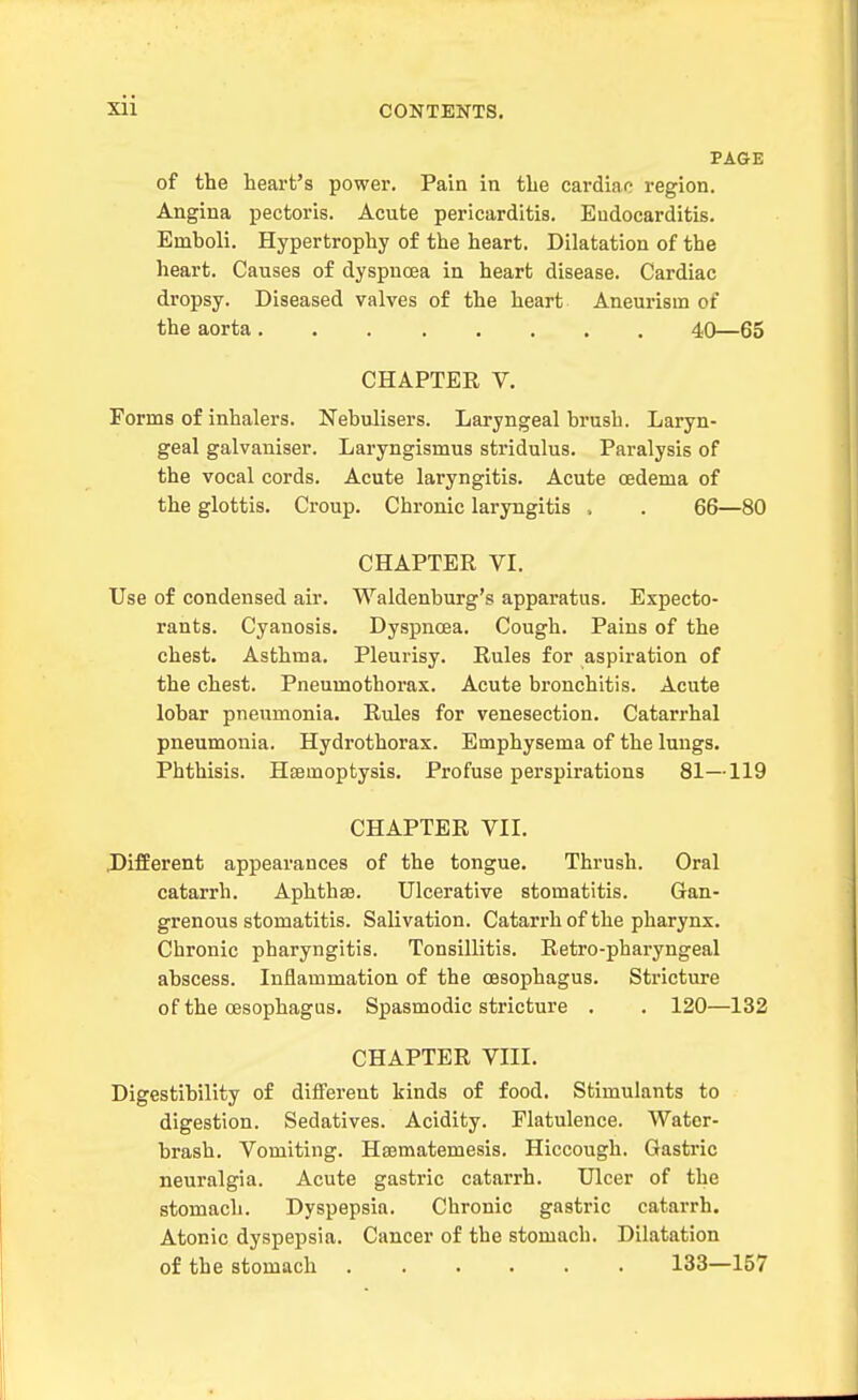 PAGE of the heart's power. Pain in the cardi<ao region. Angina pectoris. Acute pericarditis. Endocarditis. Emboli. Hypertrophy of the heart. Dilatation of the heart. Causes of dyspncea in heart disease. Cardiac dropsy. Diseased valves of the heart Aneurism of the aorta 40—65 CHAPTER V. Forms of inhalers. Nebulisers. Laryngeal brush. Laryn- geal galvaniser. Laryngismus stridulus. Paralysis of the vocal cords. Acute laryngitis. Acute cedema of the glottis. Croup. Chronic laryngitis . . 66—80 CHAPTER VL Use of condensed air. Waldenburg's apparatus. Expecto- rants. Cyanosis. Dyspncea. Cough. Pains of the chest. Asthma. Pleui-isy. Rules for aspiration of the chest. Pneumothorax. Acute bronchitis. Acute lobar pneumonia. Rules for venesection. Catarrhal pneumonia. Hydrothorax. Emphysema of the lungs. Phthisis. Hemoptysis. Profuse perspirations 81—119 CHAPTER VII. J)ifEerent appearances of the tongue. Thrush. Oral catarrh. Aphthaa. Ulcerative stomatitis. Gan- grenous stomatitis. Salivation. Catarrh of the pharynx. Chronic pharyngitis. Tonsillitis. Retro-pharyngeal abscess. Inflammation of the oesophagus. Stricture of the oesophagus. Spasmodic stricture . . 120—132 CHAPTER VIII. Digestibility of difi'erent kinds of food. Stimulants to digestion. Sedatives. Acidity. Flatulence. Water- brash. Vomiting. Hajmatemesis. Hiccough. Gastric neuralgia. Acute gastric catarrh. Ulcer of the stomach. Dyspepsia. Chronic gastric catarrh. Atonic dyspepsia. Cancer of the stomach. Dilatation of the stomach ...... 133—157