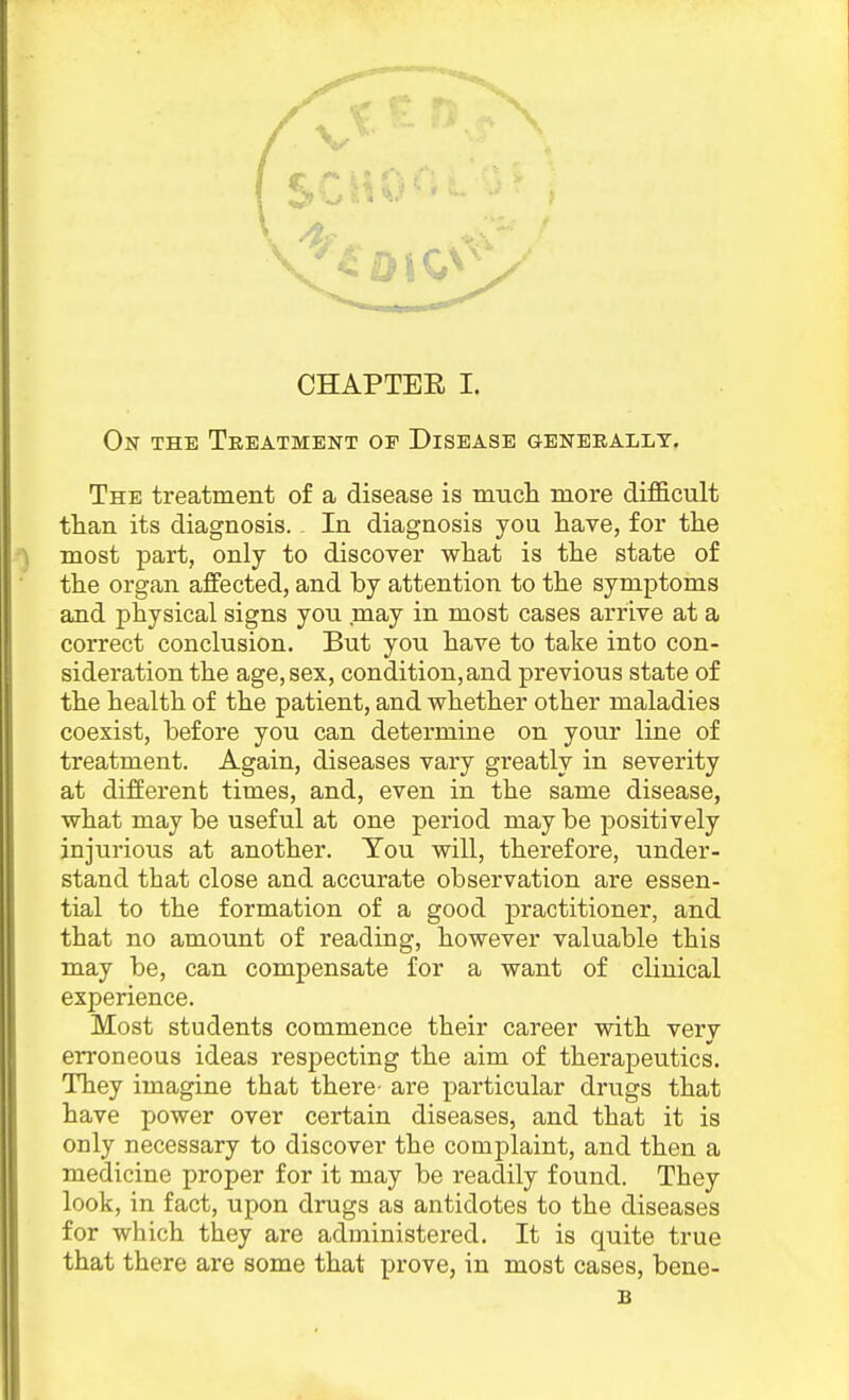 On the Teeatmekt of Disease genbeallt. The treatment of a disease is much more difS.cult tliaii its diagnosis. In diagnosis you have, for the most part, only to discover what is the state of the organ affected, and by attention to the symptoms and physical signs you may in most cases arrive at a correct conclusion. But you have to take into con- sideration the age, sex, condition, and previous state of the health of the patient, and whether other maladies coexist, before you can determine on your line of treatment. Again, diseases vary greatly in severity at different times, and, even in the same disease, what may be useful at one period may be positively injurious at another. You will, therefore, under- stand that close and accurate observation are essen- tial to the formation of a good practitioner, and that no amount of reading, however valuable this may be, can compensate for a want of clinical experience. Most students commence their career with very erroneous ideas respecting the aim of therapeutics. They imagine that there- are particular drugs that have power over certain diseases, and that it is only necessary to discover the complaint, and then a medicine proper for it may be readily found. They look, in fact, upon drugs as antidotes to the diseases for which they are administered. It is quite true that there are some that prove, in most cases, bene- B