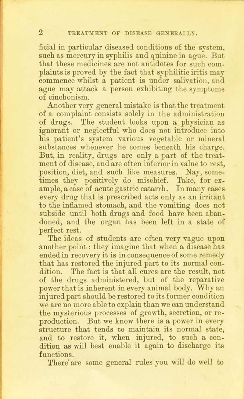 ficial in particular diseased conditions of the system, such as mercury in syphilis and quinine in ague. But that these medicines are not antidotes for such com- plaints is proved by the fact that syphilitic iritis may commence whilst a patient is under salivation, and ague may attack a person exhibiting the symptoms of cinchonism. Another very general mistake is that the treatment of a complaint consists solely in the administration of drugs. The student looks upon a physician as ignorant or neglectful who does not introduce into his patient's system various vegetable or mineral substances whenever he comes beneath his charge. But, in reality, drugs are only a part of the treat- ment of disease, and are often inferior in value to rest, position, diet, and such like measures. Nay, some- times they j)0sitively do mischief. Take, for ex- ample, a case of acute gastric catarrh. In many cases every drug that is prescribed acts only as an irritant to the inflamed stomach, and the vomiting does not subside until both drugs and food have been aban- doned, and the organ has been left in a state of perfect rest. The ideas of students are often very vague upon another point: they imagine that when a disease has ended in recovery it is in consequence of some remedy that has restored the injured part to its normal con- dition. The fact is that all cures are the result, not of the drugs administered, but of the reparative power that is inherent in every animal body. Why an injured part should be restored to its f oi-mer condition we are no more able to explain than we can understand the mysterious processes of growth, secretion, or re- production. But we know there is a power in every structure that tends to maintain its normal state, and to restore it, when injured, to such a con- dition as will best enable it again to discharge its functions. There are some general rules you will do well to