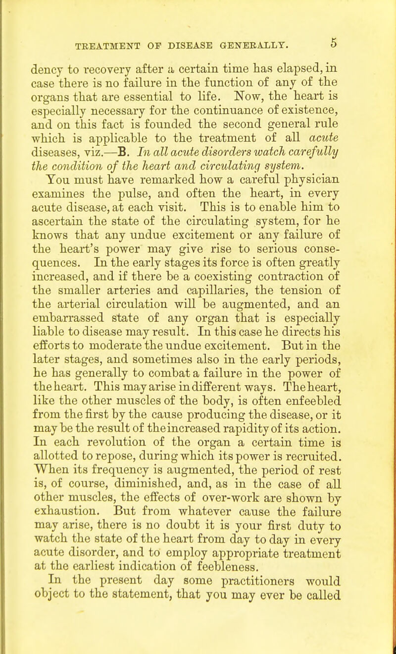 dencj to recovery after ii certain time has elapsed, in case there is no failure in the function of any of the organs that are essential to life. Now, the heart is especially necessary for the continuance of existence, and on this fact is founded the second general rule which is applicable to the treatment of all acute diseases, viz.—B. In all acute disorders watch carefully the condition of the heart and circulating system. Tou must have remarked how a careful physician examines the pulse, and often the heart, in every acute disease, at each visit. This is to enable him to ascertain the state of the circulating system, for he knows that any undue excitement or any failure of the heart's power may give rise to serious conse- quences. In the early stages its force is often greatly increased, and if there be a coexisting contraction of the smaller arteries and capillaries, the tension of the arterial circulation will be augmented, and an embarrassed state of any organ that is especially liable to disease may result. In this case he directs his efforts to moderate the undue excitement. But in the later stages, and sometimes also in the early periods, he has generally to combat a failure in the power of the heart. This may arise in different ways. Theheart, like the other muscles of the body, is often enfeebled from the first by the cause producing the disease, or it maybe the result of the increased rapidity of its action. In each revolution of the organ a certain time is allotted to repose, during which its power is recruited. When its frequency is augmented, the period of rest is, of course, diminished, and, as in the case of all other muscles, the effects of over-work are shown by exhaustion. But from whatever cause the failure may arise, there is no doubt it is your first duty to watch the state of the heart from day to day in every acute disorder, and to employ appropriate treatment at the earliest indication of feebleness. In the present day some practitioners would object to the statement, that you may ever be called