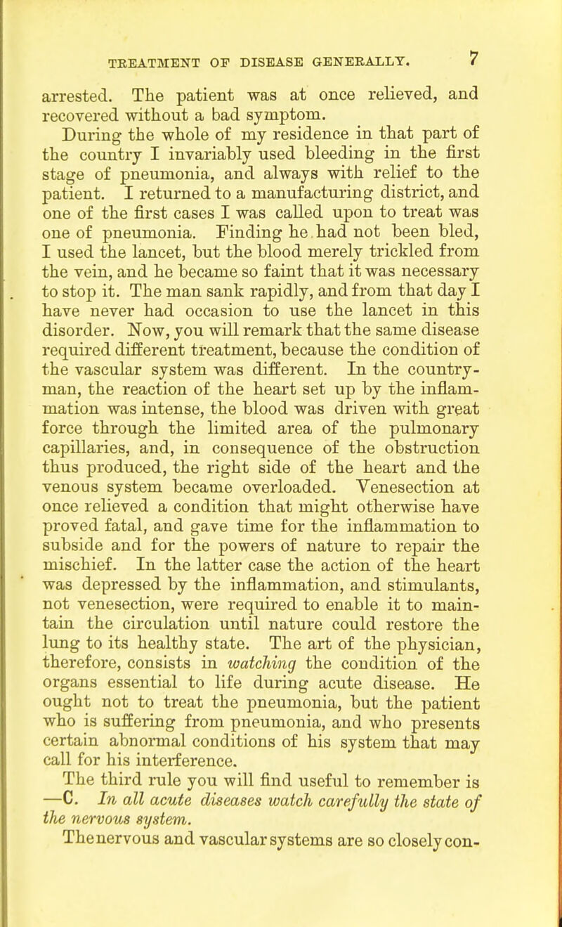 arrested. The patient was at once relieved, and recovered without a bad symptom. During the whole of my residence in that part of the country I invariably used bleeding in the first stage of pneumonia, and always with relief to the patient. I returned to a manufacturing district, and one of the first cases I was called upon to treat was one of pneumonia. Finding he. had not been bled, I used the lancet, but the blood merely trickled from the vein, and he became so faint that it was necessary to stop it. The man sank rapidly, and from that day I have never had occasion to use the lancet in this disorder. Now, you will remark that the same disease required different treatment, because the condition of the vascular system was different. In the country- man, the reaction of the heart set up by the inflam- mation was intense, the blood was driven with great force through the limited area of the pulmonary capillaries, and, in consequence of the obstruction thus produced, the right side of the heart and the venous system became overloaded. Venesection at once relieved a condition that might otherwise have proved fatal, and gave time for the inflammation to subside and for the powers of nature to repair the mischief. In the latter case the action of the heart was depressed by the inflammation, and stimulants, not venesection, were required to enable it to main- tain the circulation until nature could restore the lung to its healthy state. The art of the physician, therefore, consists in watching the condition of the organs essential to life during acute disease. He ought not to treat the pneumonia, but the patient who is suffering from pneumonia, and who presents certain abnormal conditions of his system that may call for his interference. The third rule you will find useful to remember is —C. In all acute diseases watch carefully the state of the nervous system. The nervous and vascular systems are so closely con-