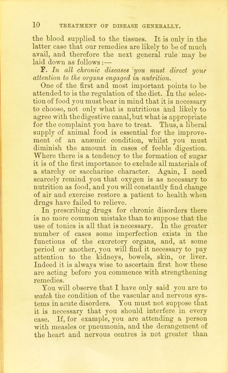 the blood supplied to the tissues. It is only in the latter case that our remedies are likely to be of much avail, and therefore the next general rule may be laid down as follows :— F. In all chronic diseases you must direct your attention to the organs engaged in nutrition. One of the first and most important points to be attended to is the regulation of the diet. In the selec- tion of food you must bear in mind that it is necessary to choose, not only what is nutritious and likely to agree with the digestive canal, but what is appropriate for the complaint you have to treat. Thus, a liberal supply of animal food is essential for the improve- ment of an anaemic condition, whilst you must diminish the amount in cases of feeble digestion. Where there is a tendency to the formation of sugar it is of the first importance to exclude all materials of a starchy or saccharine character. Again, I need scarcely remind you that oxygen is as necessary to nutrition as food, and you will constantly find change of air and exercise restore a patient to health when drugs have failed to relieve. In prescribing drugs for chronic disorders there is no more common mistake than to suppose that the use of tonics is all that is necessary. In the greater number of cases some imperfection exists in the functions of the excretory organs, and, at some period or another, you will find it necessary to pay attention to the kidneys, bowels, skin, or liver. Indeed it is always wise to ascertain first how these are acting before you commence with strengthening remedies. Tou will observe that I have only said you are to watch the condition of the vascular and nervous sys- tems in acute disorders, Tou must not suppose that it is necessary that you should interfere in every case. If, for example, you are attending a person with measles or pneumonia, and the derangement of the heart and nervous centres is not greater than