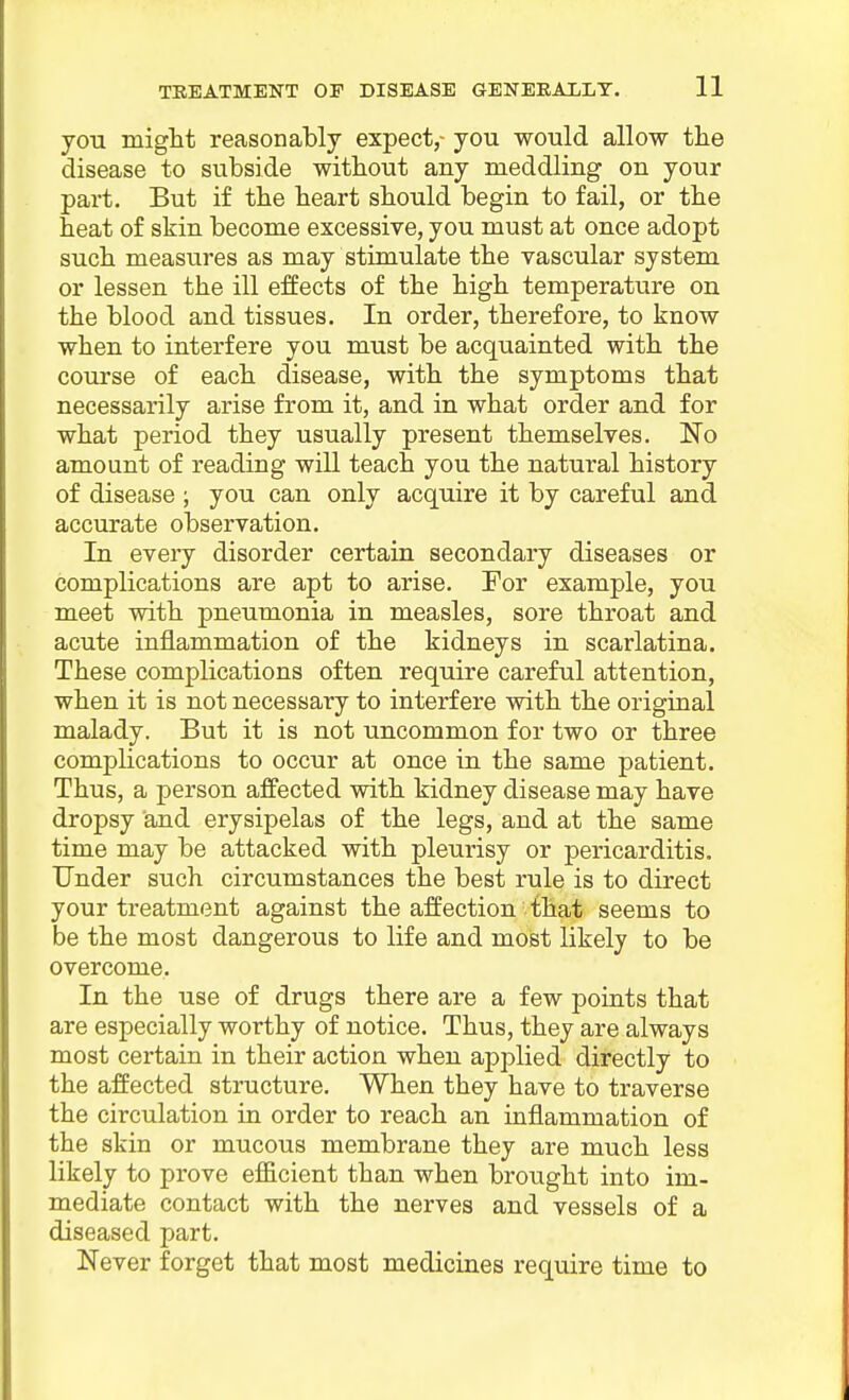 you might reasonably expect,- you would allow the disease to subside without any meddling on your part. But if the heart should begin to fail, or the heat of skin become excessive, you must at once adopt such measiires as may stimulate the vascular system or lessen the ill effects of the high temperature on the blood and tissues. In order, therefore, to know when to interfere you must be acquainted with the course of each disease, with the symptoms that necessarily arise from it, and in what order and for what period they usually present themselves. No amount of reading will teach you the natural history of disease ; you can only acquire it by careful and accurate observation. In every disorder certain secondary diseases or complications are apt to arise. For example, you meet with pneumonia in measles, sore throat and acute inflammation of the kidneys in scarlatina. These complications often require careful attention, when it is not necessary to interfere with the original malady. But it is not uncommon for two or three complications to occur at once in the same patient. Thus, a person affected with kidney disease may have dropsy and erysipelas of the legs, and at the same time may be attacked with pleurisy or pericarditis. Under such circumstances the best rule is to direct your treatment against the affection that seems to be the most dangerous to life and most likely to be overcome. In the use of drugs there are a few points that are especially worthy of notice. Thus, they are always most certain in their action when applied directly to the affected structure. When they have to traverse the circulation in order to reach an inflammation of the skin or mucous membrane they are much less likely to prove efficient than when brought into im- mediate contact with the nerves and vessels of a diseased part, Never forget that most medicines require time to