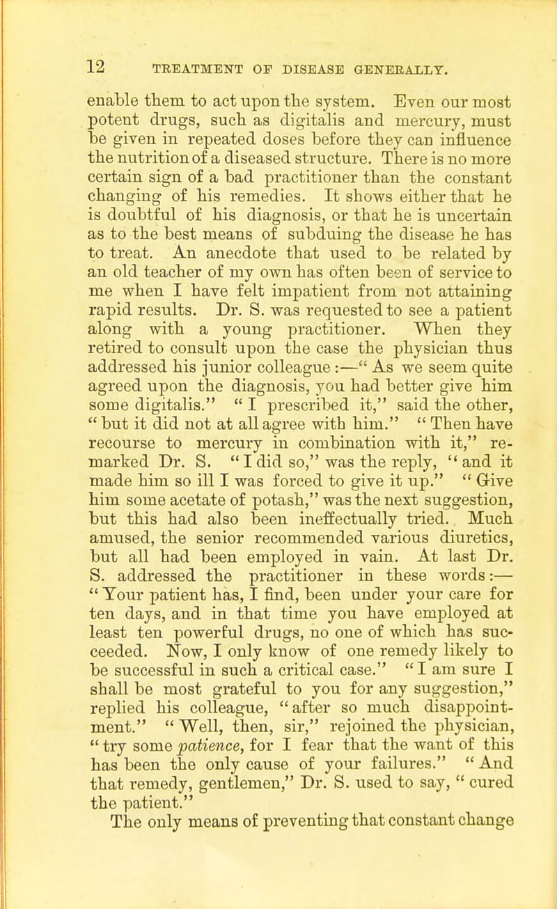 enaMe them to act upon the system. Even our most potent drugs, such as digitalis and mercury, must he given in repeated doses hefore they can influence the nutrition of a diseased structure. There is no more certain sign of a bad practitioner than the constant changing of his remedies. It shows either that he is doubtful of his diagnosis, or that he is uncertain as to the best means of subduing the disease he has to treat. An anecdote that used to be related by an old teacher of my own has often been of service to me when I have felt impatient from not attaining rapid results. Dr. S. was requested to see a patient along with a young practitioner. When they retired to consult upon the case the physician thus addressed his junior colleague :— As we seem quite agreed upon the diagnosis, you had better give him some digitalis.  I prescribed it, said the other,  but it did not at all agree with him.  Then have recourse to mercury in combination with it, re- marked Dr. S.  I did so, was the reply, and it made him so ill I was forced to give it up.  Give him some acetate of potash, was the next suggestion, but this had also been ineffectually tried. Much amused, the senior recommended various diuretics, but all had been employed in vain. At last Dr. S. addressed the practitioner in these words:—  Your patient has, I find, been under your care for ten days, and in that time you have employed at least ten powerful drugs, no one of which has suc- ceeded, Now, I only know of one remedy likely to be successful in such a critical case.  I am sure I shall be most grateful to you for any suggestion, replied his colleague, after so much disappoint- ment.  Well, then, sir, rejoined the physician,  try some patience, for I fear that the want of this has been the only cause of your failures.  And that remedy, gentlemen, Dr. S. used to say,  cured the patient. The only means of preventing that constant change