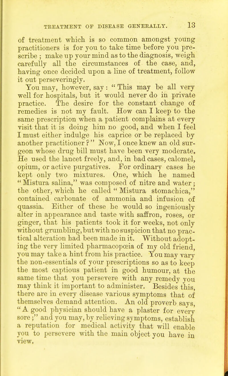 of treatment wliich is so common amongst young practitioners is for yon to take time before you pre- scribe ; make up your mind as to tbe diagnosis, weigb carefully all tbe circumstances of the case, and, having once decided upon a line of treatment, follow it out perseveringly. Tou may, however, say:  This may be all very well for hospitals, but it would never do in private practice. The desire for the constant change of remedies is not my fault. How can I keep to the same prescription when a patient complains at every visit that it is doing him no good, and when I feel I must either indulge his caprice or be replaced by another practitioner ?  Now, I once knew an old sur- geon whose drug bill must have been very moderate. He used the lancet freely, and, in bad cases, calomel, opium, or active purgatives. For ordinary cases he kept only two mixtures. One, which he named  Mistura salina, was composed of nitre and water; the other, which he called  Mistura stomachica, contained carbonate of ammonia and infusion of quassia. Either of these he would so ingeniously alter in appearance and taste with saffron, roses, or ginger, that his patients took it for weeks, not only without grumbling, but with no suspicion that no prac- tical alteration had been made in it. Without adopt- ing the very limited pharmacopoeia of my old friend, you may take a hint from his practice. Tou may vary the non-essentials of your prescriptions so as to keep the most captious patient in good humour, at the same time that you persevere with any remedy you may think it important to administer. Besides this there are in every disease various symptoms that of themselves demand attention. An old proverb says,  A good physician should have a plaster for every sore; and you may, by relieving symptoms, establish a reputation for medical activity that will enable you to persevere with the main object you have in view.