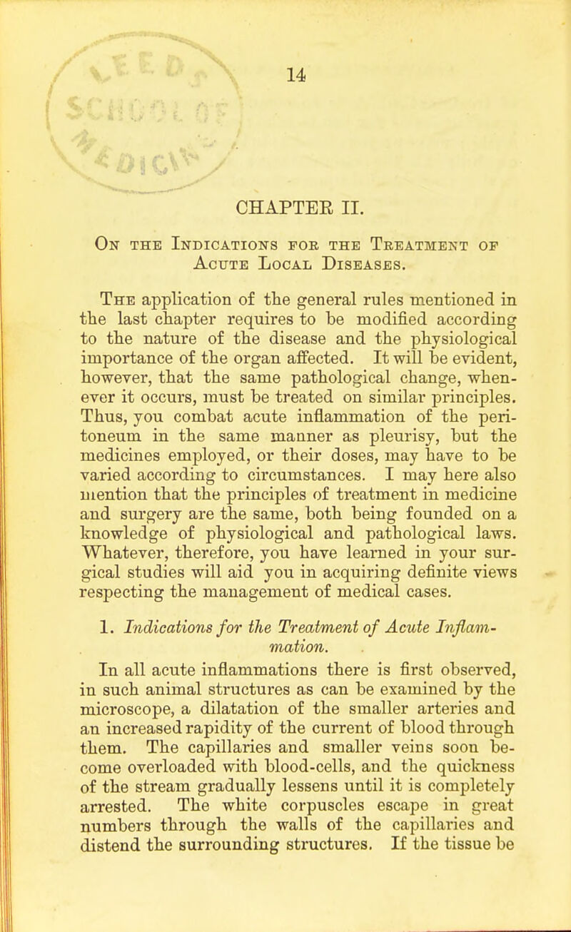 A CHAPTER II. On the Indications for the Treatment op Acute Local Diseases. The application of the general rules mentioned in the last chapter requires to he modified according to the nature of the disease and the physiological importance of the organ affected. It will be evident, however, that the same pathological change, when- ever it occurs, must be treated on similar principles. Thus, you combat acute inflammation of the peri- toneum in the same manner as pleurisy, but the medicines employed, or their doses, may have to be varied according to circumstances. I may here also mention that the principles of treatment in medicine and surgery are the same, both being founded on a knowledge of physiological and pathological laws. Whatever, therefore, you have learned in your sur- gical studies will aid you in acquiring definite views respecting the management of medical cases. 1. Indications for the Treatment of Acute Inflam- mation. In all acute inflammations there is first observed, in such animal structures as can be examined by the microscope, a dilatation of the smaller arteries and an increased rapidity of the current of blood through them. The capillaries and smaller veins soon be- come overloaded with blood-cells, and the quickness of the stream gradually lessens until it is completely arrested. The white corpuscles escape in great numbers through the walls of the capillaries and distend the surrounding structures. If the tissue be