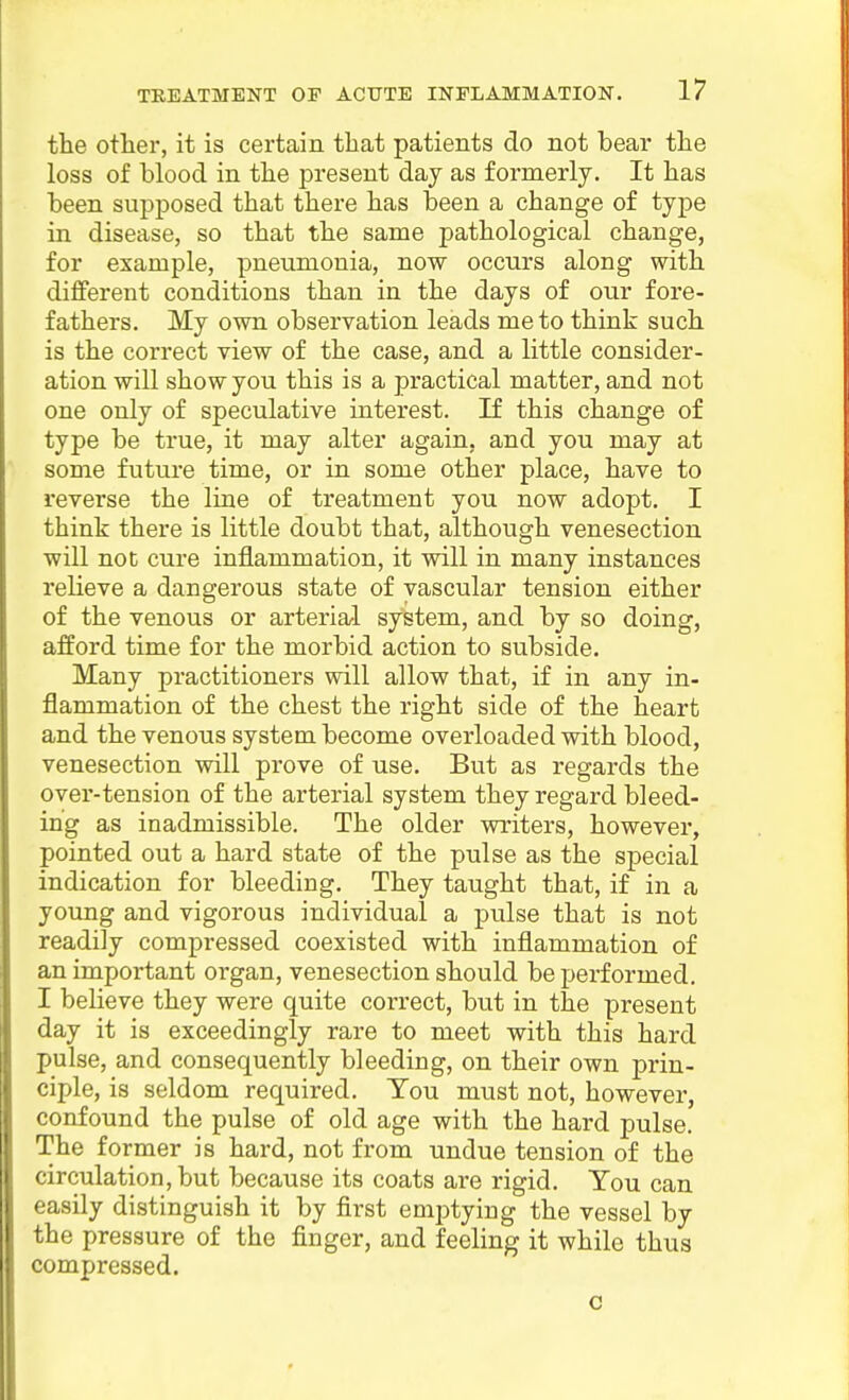 the other, it is certain that patients do not bear the loss of blood in the present day as formerly. It has been supposed that there has been a change of type in disease, so that the same pathological change, for example, pneumonia, now occurs along with different conditions than in the days of our fore- fathers. My own observation leads me to think such is the correct view of the case, and a little consider- ation will show you this is a practical matter, and not one only of speculative interest. If this change of type be true, it may alter again, and you may at some future time, or in some other place, have to reverse the line of treatment you now adopt. I think there is little doubt that, although venesection will not cure inflammation, it will in many instances relieve a dangerous state of vascular tension either of the venous or arterial system, and by so doing, afford time for the morbid action to subside. Many practitioners will allow that, if in any in- flammation of the chest the right side of the heart and the venous system become overloaded with blood, venesection will prove of use. But as regards the over-tension of the arterial system they regard bleed- ing as inadmissible. The older writers, however, pointed out a hard state of the pulse as the special indication for bleeding. They taught that, if in a young and vigorous individual a pulse that is not readily compressed coexisted with inflammation of an important organ, venesection should be performed. I believe they were quite correct, but in the present day it is exceedingly rare to meet with this hard pulse, and consequently bleeding, on their own prin- ciple, is seldom required. Ton must not, however, confound the pulse of old age with the hard pulse. The former is hard, not from undue tension of the circulation, but because its coats ai-e rigid. You can easily distinguish it by first emptying the vessel by the pressure of the finger, and feeling it while thus compressed. c