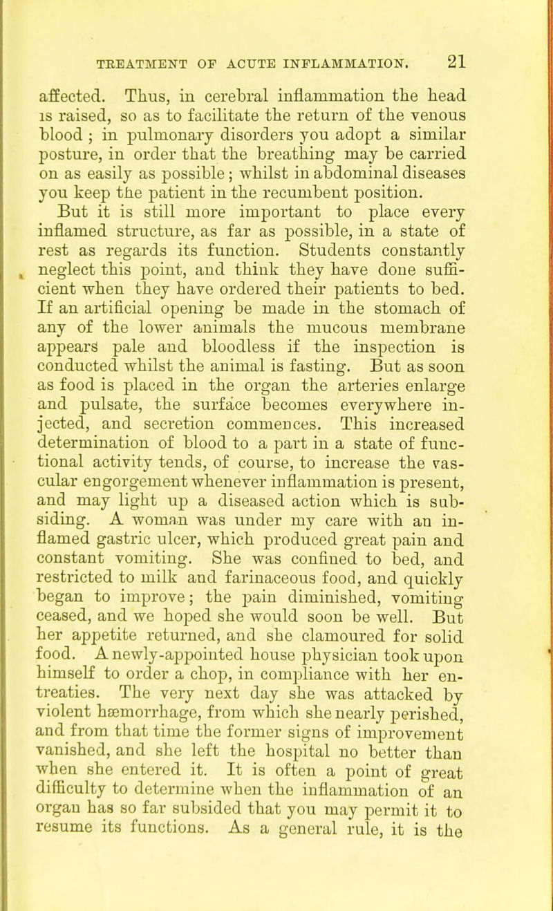 affected. Thus, in cerebral inflammation the head IS raised, so as to facilitate the return of the venous hlood ; in pulmonary disorders you adopt a similar posture, in order that the breathing may be cai'ried on as easily as possible; whilst in abdominal diseases you keep the patient in the recumbent position. But it is still more important to place every inflamed structure, as far as possible, in a state of rest as regards its function. Students constantly ^ neglect this point, and think they have done suffi- cient when they have ordered their patients to bed. If an artificial opening be made in the stomach of any of the lower animals the mucous membrane appears pale and bloodless if the inspection is conducted whilst the animal is fasting. But as soon as food is placed in the organ the arteries enlarge and pulsate, the surface becomes everywhere in- jected, and secretion commences. This increased determination of blood to a part in a state of func- tional activity tends, of course, to increase the vas- cular engorgement whenever inflammation is present, and may light up a diseased action which is sub- siding. A woman was under my care with an in- flamed gastric ulcer, which produced great pain and constant vomiting. She was confined to bed, and restricted to milk and farinaceous food, and quickly began to improve; the pain diminished, vomiting ceased, and we hoped she would soon be well. But her appetite returned, and she clamoured for solid food. A newly-appointed house physician took upon himself to order a chop, in compliance with her en- treaties. The very next day she was attacked by violent haemorrhage, from which she nearly j)erished, and from that time the former signs of improvement vanished, and she left the hospital no better than when she entered it. It is often a point of great difficulty to determine when the inflammation of an organ has so far subsided that you may permit it to resume its functions. As a general rule, it is the