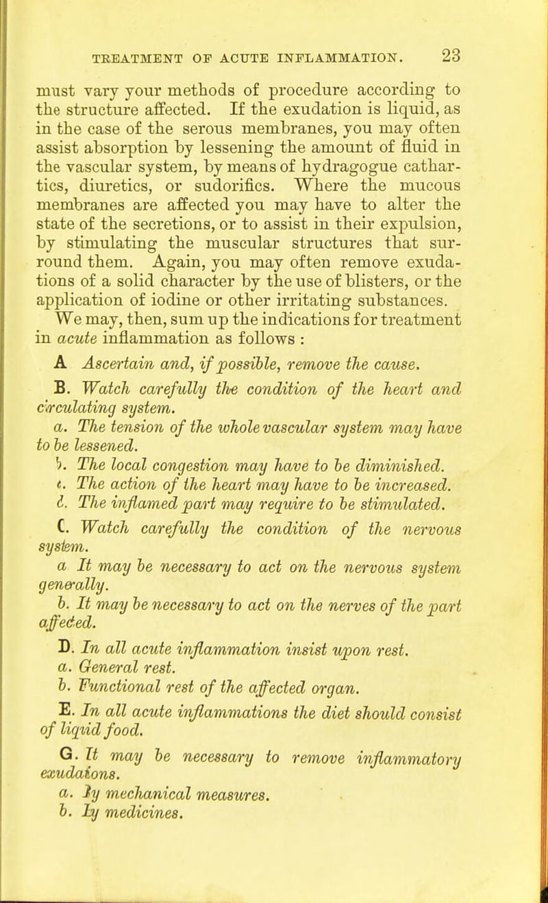 must vary your methods of procedure according to the structure affected. If the exudation is liquid, as in the case of the serous membranes, you may often assist absorption by lessening the amount of fluid in the vascular system, by means of hydragogue cathar- tics, diuretics, or sudorifics. Where the mucous membranes are affected you may have to alter the state of the secretions, or to assist in their expulsion, by stimulating the muscular structures that sur- round them. Again, you may often remove exuda- tions of a solid character by the use of blisters, or the application of iodine or other irritating substances. We may, then, sum up the indications for treatment in acute inflammation as follows : A Ascertain and, if possible, remove the cause. B. Watch carefully the condition of the heart and Circulating system. a. The tension of the whole vascular system may have to he lessened. \. The local congestion may have to he diminished, e. The action of the heart may have to he increased, i. The inflamed part may require to he stimulated. C. Watch carefully the condition of the nervous syslem. a It may he necessary to act on the nervous system generally. h. It may he necessary to act on the nerves of the part affeded. D. In all acute inflammation insist upon rest, a. General rest. h. Functional rest of the affected organ. E. In all acute inflammations the diet should consist of liqiidfood. G. It may he necessary to remove inflammatory exudaions. a. ly mechanical measures, h. ly medicines.