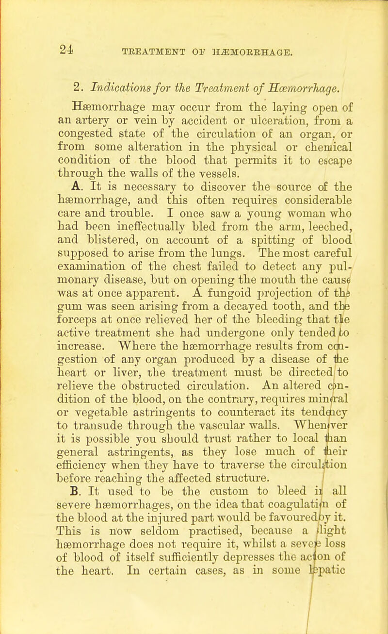 2. Indications for the Treatment of HcemorrTiage. Hsemorrliage may occur from the laying open of an artery or vein by accident or ulceration, from a congested state of the circulation of an organ, or from some alteration in the physical or chemical condition of the blood that permits it to escape through the walls of the vessels. A. It is necessary to discover the source of the haemorrhage, and this often requires considerable care and trouble. I once saw a young woman who had been ineffectually bled from the arm, leeched, and blistered, on account of a spitting of blood supposed to arise from the lungs. The most careful examination of the chest failed to detect any pul- monary disease, but on opening the mouth the cause was at once apparent. A fungoid projection of the gum was seen arising from a decayed tooth, and the forceps at once relieved her of the bleeding that tie active treatment she had undergone only tended to increase. Where the haemorrhage results from ccn- gestion of any organ produced by a disease of the heart or liver, the treatment must be directed to relieve the obstructed circulation. An altered c|>n- dition of the blood, on the contrary, requires minfi'al or vegetable astringents to counteract its tendency to transude through the vascular walls. Whenever it is possible you should trust rather to local man general astringents, as they lose much of iheir efficiency when they have to traverse the circulsfciou before reaching the affected structure. | B. It used to be the custom to bleed ii all severe haemorrhages, on the idea that coagulatim of the blood at the injured part would be favouredpy it. This is now seldom practised, because a Uight haemorrhage does not require it, whilst a seveh loss of blood of itself sufficiently depresses the acton of the heart. In certain cases, as in some Ijbpatic