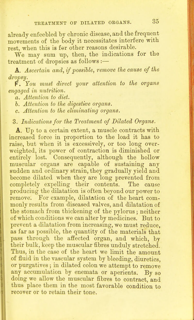 already enfeebled by chronic disease, and the frequent movements of the body it necessitates interfere with rest, -when this is for other reasons desirable. We may sum up, then, the indications for the treatment of dropsies as follows :— A. Ascertain and, if possible, remove the cause of the dropsy. F. You must direct your attention to the organs engaged in nutrition. a. Attention to diet. b. Attention to the digestive organs. c. Attention to the eliminating organs. 3. Indications for the Treatment of Dilated Organs. A. Up to a certain extent, a muscle contracts with increased force in proportion to the load it has to raise, but when it is excessively, or too long over- weighted, its power of contraction is diminished or entirely lost. Consequently, although the hollow muscular organs are capable of sustaining any sudden and ordinary strain, they gradually yield and become dilated when they are long prevented from completely expelling their contents. The cause producing the dilatation is often beyond our power to remove. For example, dilatation of the heart com- monly results from diseased valves, and dilatation of the stomach from thickening of the pylorus ; neither of which conditions we can alter by medicines. But to prevent a dilatation from increasing, we must reduce, as far as possible, the quantity of the materials that pass through the affected organ, and which, by their bulk, keep the muscular fibres unduly stretched. Thus, in the case of the heart we limit the amount of fluid in the vascular system by bleeding, diuretics, or purgatives ; in dilated colon we attempt to remove any accumulation by enemata or aperients. By so doing we allow the muscular fibres to contract, and thus place them in the most favorable condition to recover or to retain their tone.