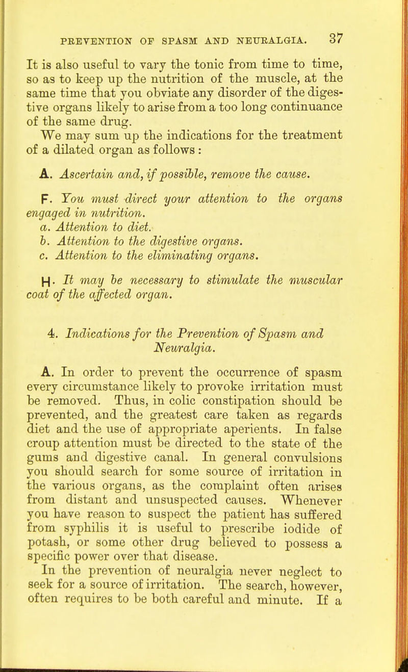 It is also useful to vary tlie tonic from time to time, so as to keep up the nutrition of the muscle, at the same time that you obviate any disorder of the diges- tive organs likely to arise from a too long continuance of the same drug. We may sum up the indications for the treatment of a dilated organ as follows : A. Ascertain and, if possible, remove the cause. f. Ton must direct your attention to the organs engaged in nutrition, a. Attention to diet, h. Attention to the digestive organs, c. Attention to the eliminating organs. H- It may he necessary to stimulate the muscular coat of the affected organ. 4i. Indications for the Prevention of Spasm and Neuralgia. A. In order to prevent the occurrence of spasm every circumstance likely to provoke irritation must he removed. Thus, in colic constipation should be prevented, and the greatest care taken as regards diet and the use of appropriate aperients. In false croup attention must be directed to the state of the gums and digestive canal. In general convulsions you should search for some source of irritation in the various organs, as the complaint often arises from distant and unsuspected causes. Whenever you have reason to suspect the patient has suffered from syphilis it is useful to prescribe iodide of potash, or some other drug believed to possess a specific power over that disease. In the prevention of neuralgia never neglect to seek for a source of irritation. The search, however, often requires to be both careful and minute. If a