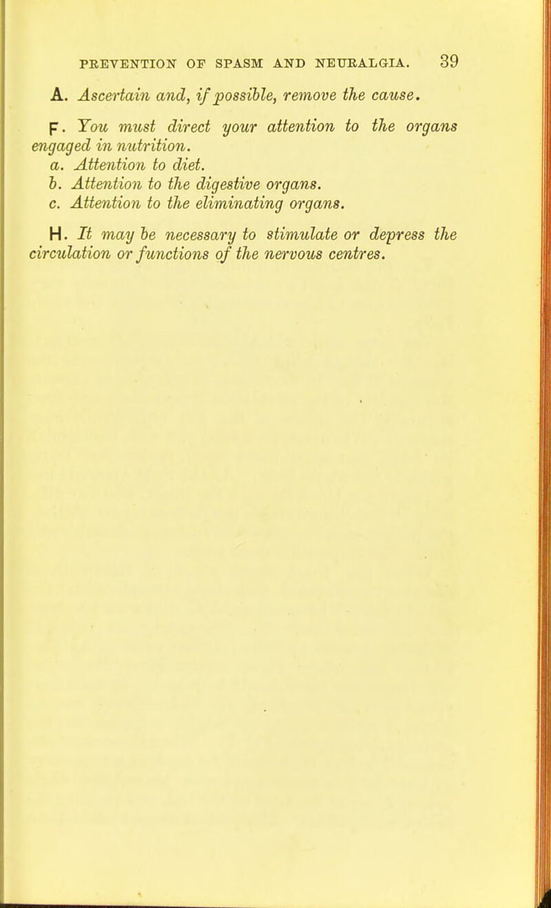 A. Ascertain and, if possible, remove the cause. p. You must direct your attention to the organs engaged in mitrition. a. Attention to diet. b. Attention to the digestive organs. c. Attention to the eliminating organs. H. It may be necessary to stimulate or depress the circulation or functions of the nervous centres.