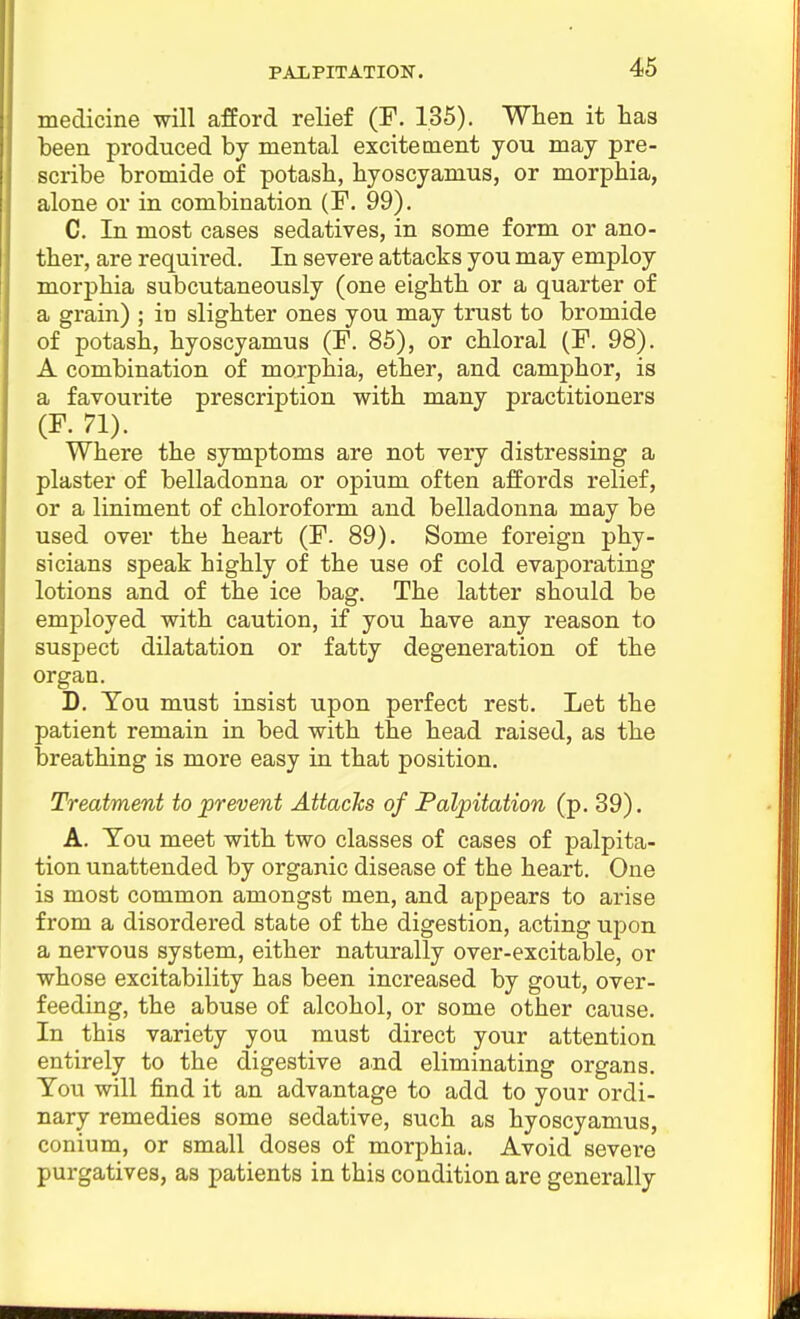 medicine will afford relief (F. 135). When it has Leen produced by mental excitement you may pre- scribe bromide of potash, hyoscyamus, or morphia, alone or in combination (F. 99). C. In most cases sedatives, in some form or ano- ther, are required. In severe attacks you may employ morphia subcutaneously (one eighth or a quarter of a grain) ; in slighter ones you may trust to bromide of potash, hyoscyamus (F. 85), or chloral (F. 98). A combination of morphia, ether, and camphor, is a favourite prescription with many practitioners (F. 71). Where the symptoms are not very distressing a plaster of belladonna or opium often affords relief, or a liniment of chloroform and belladonna may be used over the heart (F. 89). Some foreign phy- sicians speak highly of the use of cold evaporating lotions and of the ice bag. The latter should be employed with caution, if you have any reason to suspect dilatation or fatty degeneration of the organ. D. You must insist upon perfect rest. Let the patient remain in bed with the head raised, as the breathing is more easy in that position. Treatment to prevent AttacJcs of Palpitation (p. 39). A. Tou meet with two classes of cases of palpita- tion unattended by organic disease of the heart. One is most common amongst men, and appears to arise from a disordered state of the digestion, acting upon a nervous system, either naturally over-excitable, or whose excitability has been increased by gout, over- feeding, the abuse of alcohol, or some other cause. In this variety you must direct your attention entirely to the digestive and eliminating organs. Tou will find it an advantage to add to your ordi- nary remedies some sedative, such as hyoscyamus, conium, or small doses of morphia. Avoid severe purgatives, as patients in this condition are generally