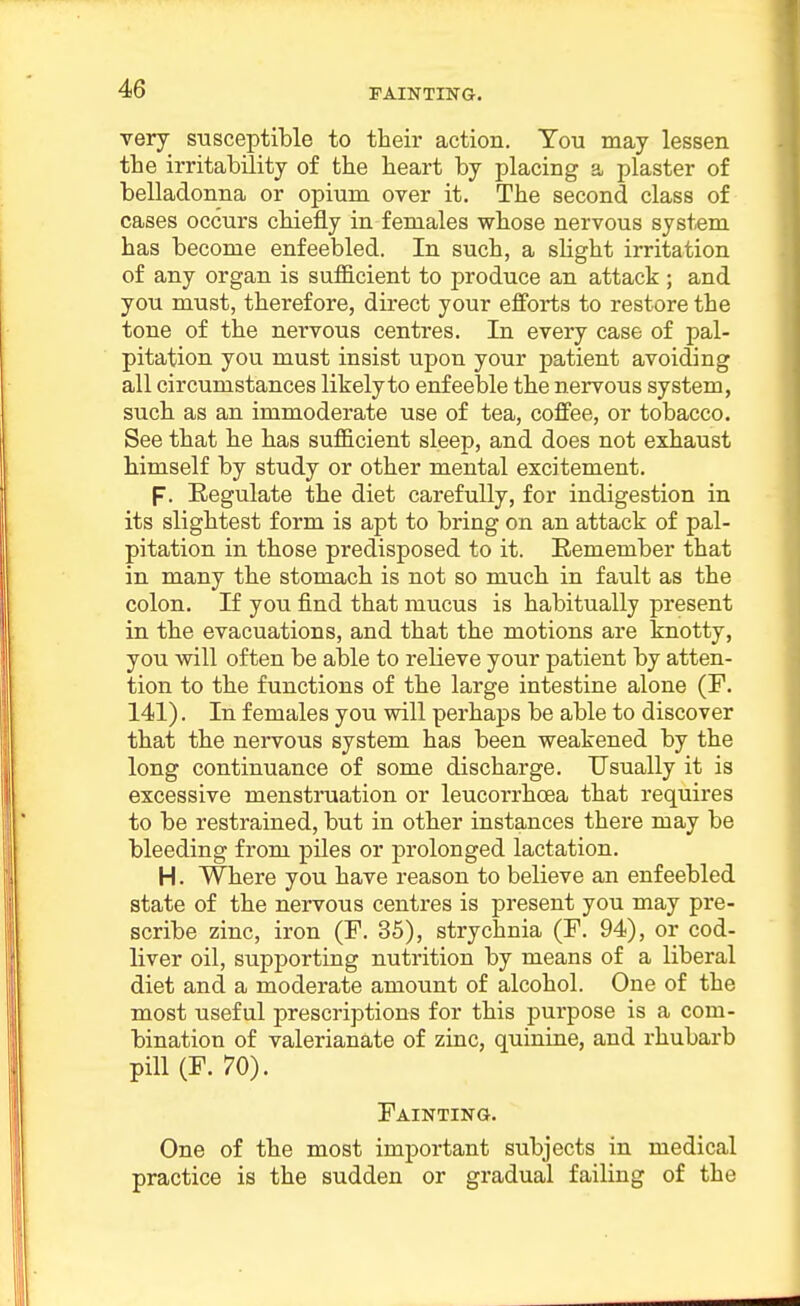 FAINTING. very susceptible to their action. Tou may lessen the irritability of the heart by placing a plaster of belladonna or opium over it. The second class of cases occurs chiefly in females whose nervous system has become enfeebled. In such, a slight irritation of any organ is sufficient to produce an attack ; and you must, therefore, direct your efforts to restore the tone of the nervous centres. In every case of pal- pitation you must insist upon your patient avoiding all circumstances likely to enfeeble the nervous system, such as an immoderate use of tea, coffee, or tobacco. See that he has sufficient sleep, and does not exhaust himself by study or other mental excitement. F. Regulate the diet carefully, for indigestion in its slightest form is apt to bring on an attack of pal- pitation in those predisposed to it. Remember that in many the stomach is not so much in fault as the colon. If you find that mucus is habitually present in the evacuations, and that the motions are knotty, you will often be able to relieve your patient by atten- tion to the functions of the large intestine alone (F. 141). In females you will perhaps be able to discover that the nervous system has been weakened by the long continuance of some discharge. Usually it is excessive menstruation or leucorrhoea that requires to be restrained, but in other instances there may be bleeding from piles or prolonged lactation. H. Where you have reason to believe an enfeebled state of the nervous centres is present you may pre- scribe zinc, iron (F. 35), strychnia (F. 94), or cod- liver oil, supporting nutrition by means of a liberal diet and a moderate amount of alcohol. One of the most useful prescriptions for this purpose is a com- bination of valerianate of zinc, quinine, and rhubarb pill (F. 70). Fainting. One of the most important subjects in medical practice is the sudden or gradual failing of the