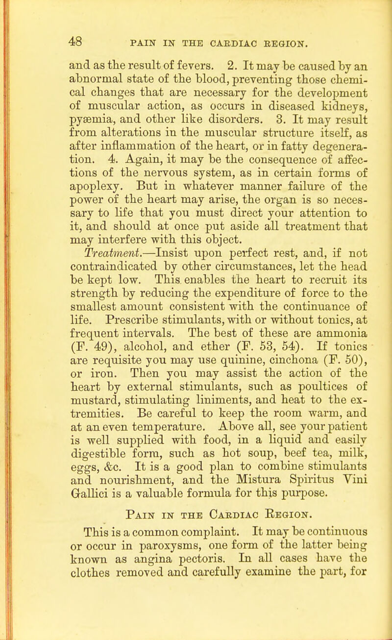 and as tlie result of fevers. 2. It may be caused by an abnormal state of tbe blood, preventing those cbemi- cal changes that are necessary for the development of muscular action, as occurs in diseased kidneys, pyaemia, and other like disorders. 3. It may result from alterations in the muscular structure itself, as after inflammation of the heart, or in fatty degenera- tion. 4. Again, it may be the consequence of affec- tions of the nervous system, as in certain forms of apoplexy. But in whatever manner failure of the power of the heart may arise, the organ is so neces- sary to life that you must direct your attention to it, and should at once put aside all treatment that may interfere with this object. Treatment.—Insist upon perfect rest, and, if not contraindicated by other circumstances, let the head be kept low. This, enables the heart to recruit its strength by reducing the expenditure of force to the smallest amount consistent with the continuance of life. Prescribe stimulants, with or without tonics, at frequent intervals. The best of these are ammonia (P. 49), alcohol, and ether (F. 53, 54). If tonics are requisite you may use quinine, cinchona (F. 50), or iron. Then you may assist the action of the heart by external stimulants, such as poultices of mustard, stimulating liniments, and heat to the ex- tremities. Be careful to keep the room warm, and at an even temperature. Above all, see your patient is well supplied with food, in a liquid and easily digestible form, such as hot soup, beef tea, milk, eggs, &c. It is a good plan to combine stimulants and nourishment, and the Mistura Spiritus Vini Gallici is a valuable formula for this purpose. Pain in the Cardiac Ebgion. This is a common complaint. It may be continuous or occur in paroxysms, one form of the latter being known as angina pectoris. In all cases have the clothes removed and carefully examine the part, for