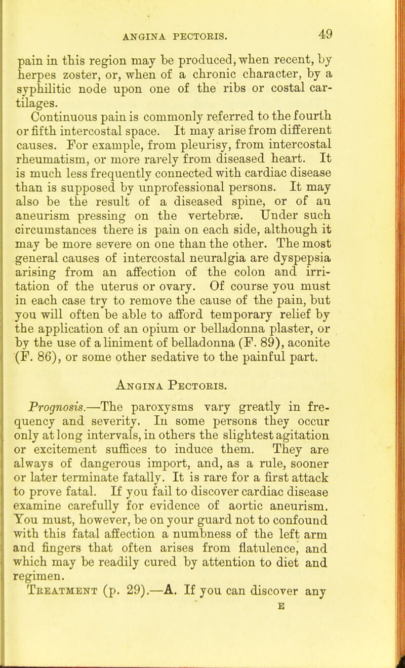 pain in this region may be produced, when recent, by herpes zoster, or, when of a chronic character, by a syphilitic node upon one of the ribs or costal car- tilages. Continuous pain is commonly referred to the fourth or fifth intercostal space. It may arise from different causes. For example, from pleurisy, from intercostal rheumatism, or more rarely from diseased heart. It is much less frequently connected with cardiac disease than is supposed by unprofessional persons. It may also be the result of a diseased spine, or of an aneurism pressing on the vertebrae. Under such circumstances there is pain on each side, although it may be more severe on one than the other. The most general causes of intercostal neuralgia are dyspepsia arising from an affection of the colon and irri- tation of the uterus or ovary. Of course you must in each case try to remove the cause of the pain, but you will often be able to afford temporary relief by the application of an opium or belladonna plaster, or by the use of a liniment of belladonna (F. 89), aconite (F. 86), or some other sedative to the painful part. Angina Pectoris. Prognosis.—The paroxysms vary greatly in fre- quency and severity. In some persons they occur only at long intervals, in others the slightest agitation or excitement suf&ces to induce them. They are always of dangerous import, and, as a rule, sooner or later terminate fatally. It is rare for a first attack to prove fatal. If you fail to discover cardiac disease examine carefully for evidence of aortic aneurism. You must, however, be on your guard not to confound with this fatal affection a numbness of the left arm and fingers that often arises from flatulence, and which may be readily cured by attention to diet and regimen. Treatment (p. 29),—A. If you can discover any E