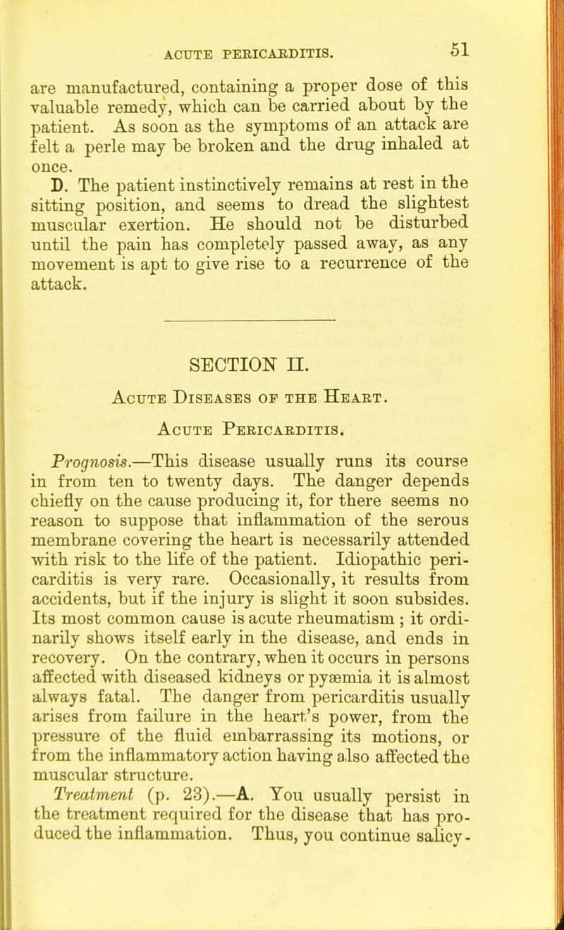 are manufactured, containing a proper dose of this valuable remedy, whicli can be carried about by the patient. As soon as the symptoms of an attack are felt a perle may be broken and the drug inhaled at once. D. The patient instinctively remains at rest in the sitting position, and seems to dread the slightest muscular exertion. He should not be disturbed until the pain has completely passed away, as any movement is apt to give rise to a recurrence of the attack. SECTION n. Acute Diseases op the Heart. Acute Pericarditis. Prognosis.—This disease usually runs its course in from ten to twenty days. The danger depends chiefly on the cause producing it, for there seems no reason to suppose that inflammation of the serous membrane covering the heart is necessarily attended •with risk to the life of the patient. Idiopathic peri- carditis is very rare. Occasionally, it results from accidents, but if the injury is slight it soon subsides. Its most common cause is acute rheumatism ; it ordi- narily shows itself early in the disease, and ends in recovery. On the contrary, when it occurs in persons affected with diseased kidneys or pyaemia it is almost always fatal. The danger from pericarditis usually arises from failure in the heart's power, from the pressure of the fluid embarrassing its motions, or from the inflammatory action having also affected the muscular structure. Treatment (p. 23).—A. You usually persist in the treatment required for the disease that has pro- duced the inflammation. Thus, you continue salicy-