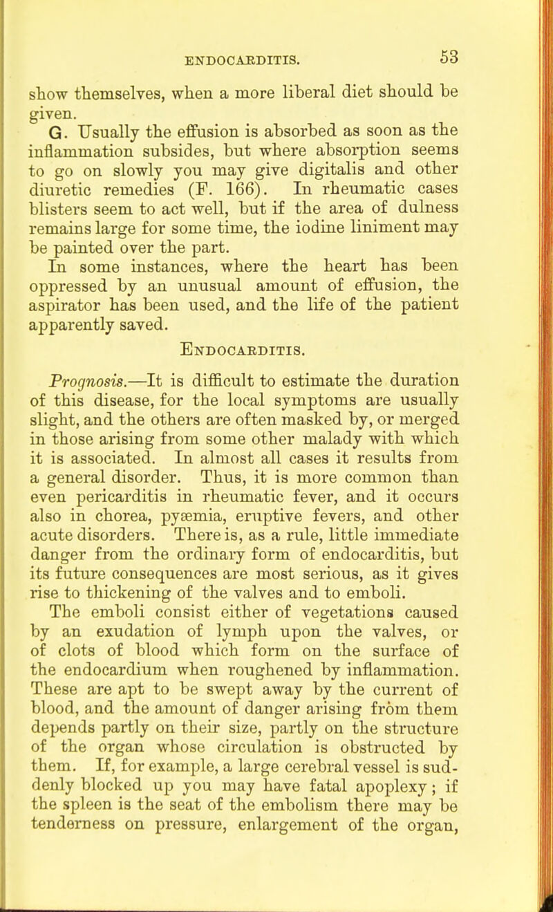 show themselves, when a more liberal diet should be given. G. Usually the effusion is absorbed as soon as the inflammation subsides, but where absorption seems to go on slowly you may give digitalis and other diuretic remedies (P. 166). In rheumatic cases blisters seem to act well, but if the area of dulness remains large for some time, the iodine liniment may be painted over the part. In some instances, where the heart has been oppressed by an unusual amount of effusion, the aspirator has been used, and the life of the patient apparently saved. Endocarditis. Prognosis.—It is diflScult to estimate the duration of this disease, for the local symptoms are usually slight, and the others are often masked by, or merged in those arising from some other malady with which it is associated. In almost all cases it results from a general disorder. Thus, it is more common than even pericarditis in rheumatic fever, and it occurs also in chorea, pyaemia, eruptive fevers, and other acute disorders. There is, as a rule, little immediate danger from the ordinary form of endocarditis, but its future consequences are most serious, as it gives rise to thickening of the valves and to emboli. The emboli consist either of vegetations caused by an exudation of lymph upon the valves, or of clots of blood which form on the surface of the endocardium when roughened by inflammation. These are apt to be swept away by the current of blood, and the amount of danger arising from them depends partly on their size, partly on the structure of the organ whose circulation is obstructed by them. If, for example, a large cerebral vessel is sud- denly blocked up you may have fatal apoplexy; if the spleen is the seat of the embolism there may be tenderness on pressure, enlargement of the organ,