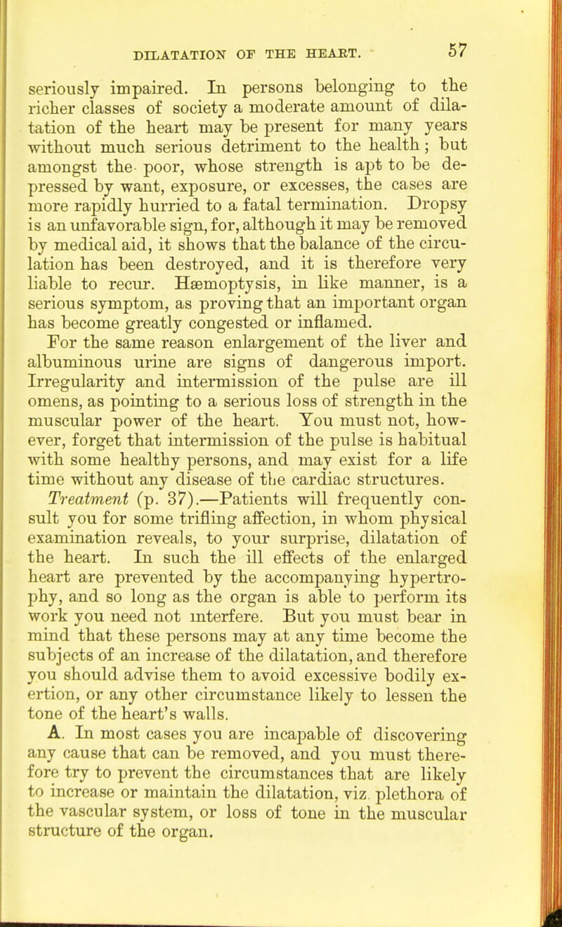 seriously impaired. In persons belonging to tlie richer classes of society a moderate amount of dila- tation of the heart may be present for many years without much serious detriment to the health; but amongst the poor, whose strength is apt to be de- pressed by want, exposure, or excesses, the cases are more rapidly hurried to a fatal termination. Dropsy is an unfavorable sign, for, although it may be removed by medical aid, it shows that the balance of the circu- lation has been destroyed, and it is therefore very liable to recur. Haemoptysis, in like manner, is a serious symptom, as proving that an important organ has become greatly congested or inflamed. For the same reason enlargement of the liver and albuminous urine are signs of dangerous import. Irregularity and intermission of the pulse are ill omens, as pointing to a serious loss of strength in the muscular power of the heart. You must not, how- ever, forget that intermission of the pulse is habitual with some healthy persons, and may exist for a life time without any disease of tbe cardiac structures. Treatment (p. 37).—Patients will frequently con- sult you for some trifling affection, in whom physical examination reveals, to your surprise, dilatation of the heart. In such the ill effects of the enlarged heart are prevented by the accompanying hypertro- phy, and so long as the organ is able to perform its work you need not interfere. But you must bear in mind that these persons may at any time become the subjects of an increase of the dilatation, and therefore you should advise them to avoid excessive bodily ex- ertion, or any other circumstance likely to lessen the tone of the heart's walls. A. In most cases you are incapable of discovering any cause that can be removed, and you must there- fore try to prevent the circumstances that are likely to increase or maintain the dilatation, viz. plethora of the vascular system, or loss of tone in the muscular structure of the organ.