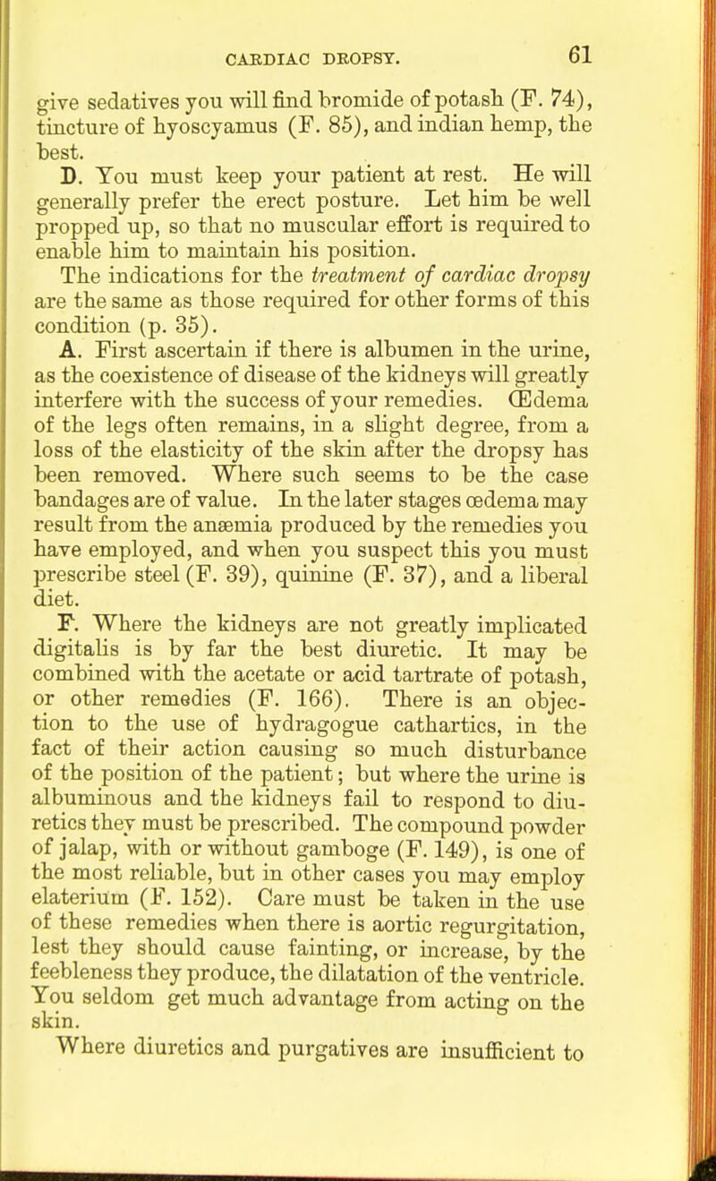 CARDIAC DROPSY. give sedatives you will find bromide of potash (F. 74), tincture of hyoscyamus (F. 86), and Indian hemp, the best. D. You must keep your patient at rest. He will generally prefer the erect posture. Let him be well propped up, so that no muscular effort is required to enable him to maintain his position. The indications for the treatment of cardiac dropsy are the same as those required for other forms of this condition (p. 35). A. First ascertain if there is albumen in the urine, as the coexistence of disease of the kidneys will greatly interfere with the success of your remedies. CEdema of the legs often remains, in a slight degree, from a loss of the elasticity of the skin after the dropsy has been removed. Where such seems to be the case bandages are of value. In the later stages oedem a may result from the anaemia produced by the remedies you have employed, and when you suspect this you must prescribe steel (F. 39), quinine (F. 37), and a liberal diet. F. Where the kidneys are not greatly implicated digitalis is by far the best diuretic. It may be combined with the acetate or acid tartrate of potash, or other remedies (F. 166). There is an objec- tion to the use of hydragogue cathartics, in the fact of their action causing so much disturbance of the position of the patient; but where the urine is albuminous and the kidneys fail to respond to diu- retics they must be prescribed. The compound powder of jalap, with or without gamboge (F. 149), is one of the most reliable, but in other cases you may employ elaterium (F. 152). Care must be taken in the use of these remedies when there is aortic regurgitation, lest they should cause fainting, or increase, by the feebleness they produce, the dilatation of the ventricle. You seldom get much advantage from acting on the skin. Where diuretics and purgatives are insufficient to