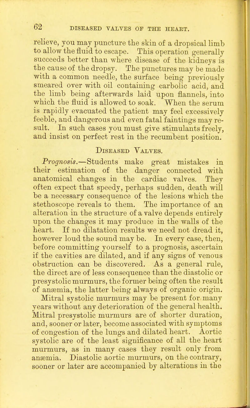 relieve, you may puncture the skin of a dropsical limb to allow the fluid to escape. This operation generally succeeds better than where disease of the kidneys is the cause of the dropsy. The punctures may be made with a common needle, the surface being previously smeared over with oil containing carbolic acid, and the limb being afterwards laid upon flannels, into which the fluid is allowed to soak. When the serum is rapidly evacuated the patient may feel excessively feeble, and dangerous and even fatal faintings may re- sult. In such cases you must give stimulants freely, and insist on perfect rest in the recumbent position. Diseased Yalves. Prognosis.—Students make great mistakes in their estimation of the danger connected with anatomical changes in the cardiac valves. They often expect that speedy, perhaps sudden, death will be a necessary consequence of the lesions which the stethoscope reveals to them. The importance of an alteration in the structure of a valve depends entirely upon the changes it may produce in the walls of the heart. If no dilatation results we need not dread it, however loud the sound may be. In every case, then, before committing yourself to a prognosis, ascertain if the cavities are dilated, and if any signs of venous obstruction can be discovered. As a general rule, the direct are of less consequence than the diastolic or presystolic murmurs, the former being often the result of anaemia, the latter being always of organic origin. Mitral systolic murmurs may be present for many years without any deterioration of the general health. Mitral presystolic murmurs are of shorter duration, and, sooner or later, become associated with symptoms of congestion of the lungs and dilated heart. Aortic systolic are of the least significance of all the heart murmurs, as in many cases they result only from anaemia. Diastolic aortic murmurs, on the contrary, sooner or later are accompanied by alterations in the