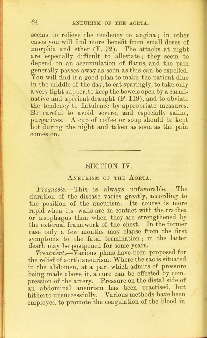 seems to relieve the tendency to angina; in other cases you will find more benefit from small doses of morphia and ether (P. 72). The attacks at night are especially diflB.cult to alleviate; they seem to depend on an accumulation of flatus, and the pain generally passes away as soon as this can be expelled. Tou will find it a good plan to make the patient dine in the middle of the day, to eat sparingly, to take only a very light supper, to keep the bowels open by a carmi- native and aperient draught (F. 119), and to obviate the tendency to flatulence by appropriate measures. Be careful to avoid severe, and especially saline, purgatives. A cup of coffee or soup should be kept hot during the night and taken as soon as the pain comes on. SECTION IV. Aneurism op the Aorta. Prognosis.—This is always unfavorable. The duration of the disease varies greatly, according to the position of the aneurism. Its course is more rapid when its walls are in contact with the trachea or oesophagus than when they are strengthened by the external framework of the chest. In the former case only a few months may elapse from the first symptoms to the fatal termination; in the latter death may be postponed for some years. Treatment.—Various plans have been proposed for the relief of aortic aneurism. Where the sac is situated in the abdomen, at a part which admits of pressure being made above it, a cure can be effected by com- pression of the artery. Pressure on the distal side of an abdominal aneurism has been practised, but hitherto unsuccessfully. Various methods have been employed to promote the coagulation of the blood in