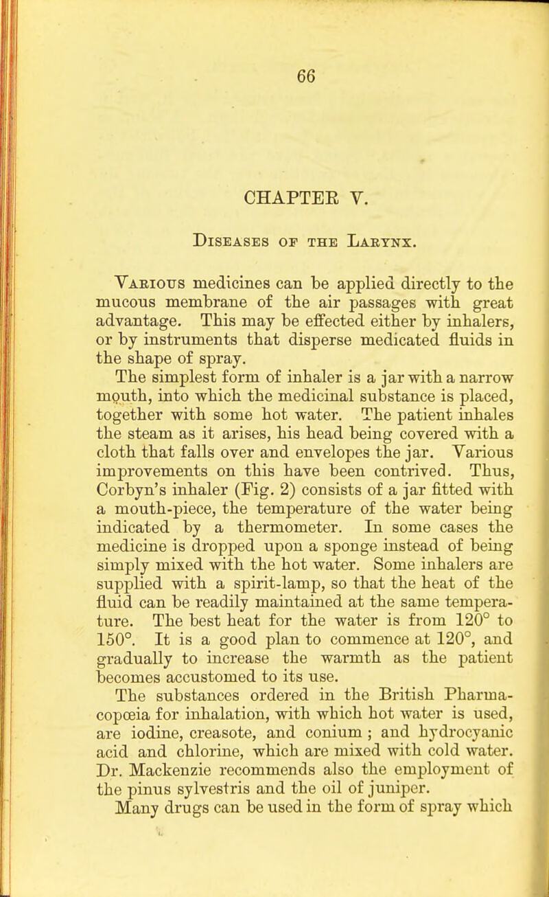 CHAPTER V. Diseases or the Larynx. Yaeious medicines can be applied directly to the mucous membrane of the air passages with great advantage. This may be effected either by inhalers, or by instruments that disperse medicated fluids in the shape of spray. The simplest form of inhaler is a jar with a narrow mputh, into which the medicinal substance is placed, together with some hot water. The patient inhales the steam as it arises, his head being covered with a cloth that falls over and envelopes the jar. Various imj)rovements on this have been contrived. Thus, Corbyn's inhaler (Fig. 2) consists of a jar fitted with a mouth-piece, the temperature of the water being indicated by a thermometer. In some cases the medicine is dropped upon a sponge instead of being simply mixed with the hot water. Some inhalers are supplied with a spirit-lamp, so that the heat of the fluid can be readily maintained at the same tempera- ture. The best heat for the water is from 120° to 150°. It is a good plan to commence at 120°, and gradually to increase the warmth as the patient becomes accustomed to its use. The substances ordered in the British Pharma- copoeia for inhalation, with which hot water is used, are iodine, creasote, and conium ; and hydrocyanic acid and chlorine, which are mixed with cold water. Dr. Mackenzie recommends also the employment of the pinus sylvestris and the oil of juniper. Many drugs can be used in the form of spray which