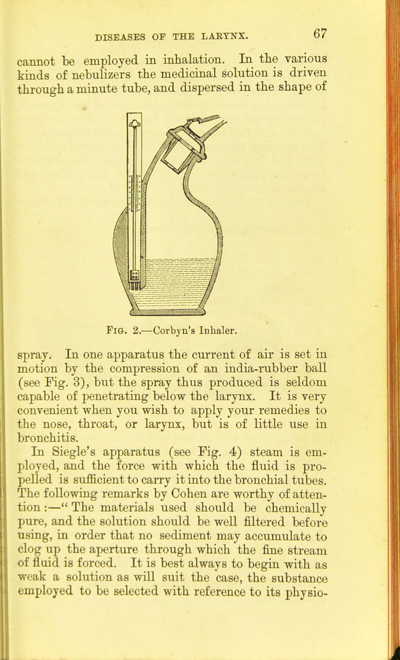 DISEASES OF THE LABTNX. cannot be employed in inhalation. In the various kinds of nebulizers the medicinal solution is driven through a minute tube, and dispersed in the shape of Fia. 2.—Corbyn's Inhaler. spray. In one apparatus the current of air is set iu motion by the compression of an india-rubber ball (see Fig. 3), but the spray thus produced is seldom capable of penetrating below the larynx. It is very convenient when you wish to apply your remedies to the nose, throat, or larynx, but is of little use in bronchitis. In Siegle's apparatus (see Fig. 4) steam is em- ployed, and the force with which the fluid is pro- pelled is sufficient to carry it into the bronchial tubes. The following remarks by Cohen are worthy of atten- tion :— The materials used should be chemically pure, and the solution should be well filtered before using, in order that no sediment may accumulate to clog up the aperture through which the fine stream of fluid is forced. It is best always to begin with as weak a solution as will suit the case, the substance employed to be selected with reference to its physio-