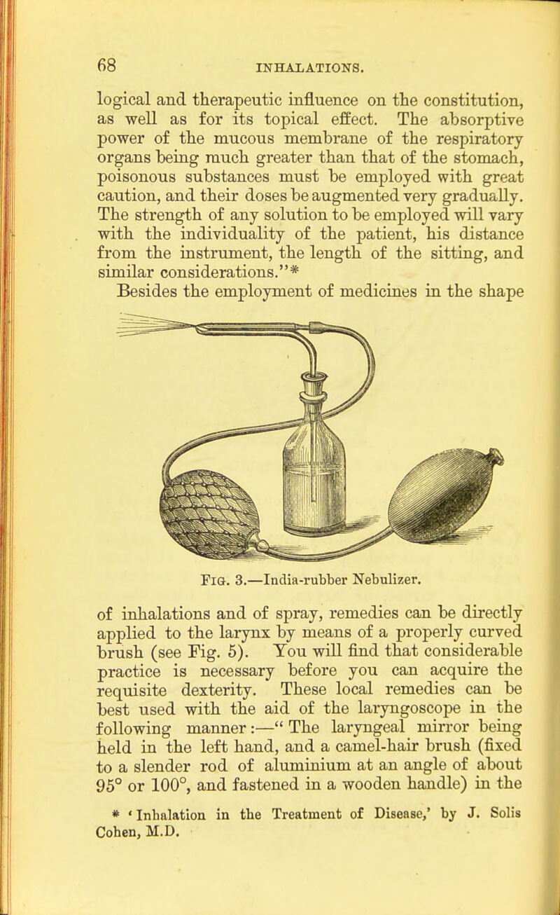 logical and therapeutic influence on the constitution, as well as for its topical effect. The absorptive power of the mucous membrane of the respiratory organs being much greater than that of the stomach, poisonous substances must be employed with great caution, and their doses be augmented very gradually. The strength of any solution to be employed will vary with the individuality of the patient, his distance from the instrument, the length of the sitting, and similar considerations.* Besides the employment of medicines in the shape Fig. 3.—India-rubber Nebulizer. of inhalations and of spray, remedies can be directly applied to the larynx by means of a properly curved brush (see Fig. 5). You will find that considerable practice is necessary before you can acquire the requisite dexterity. These local remedies can be best used with the aid of the laryngoscope in the following manner :— The laryngeal mirror being held in the left hand, and a camel-hair brush (fixed to a slender rod of aluminium at an angle of about 95° or 100°, and fastened in a wooden handle) in the * ' Inbalation in the Treatment of Disease,' by J. Solis Cohen, M.D.