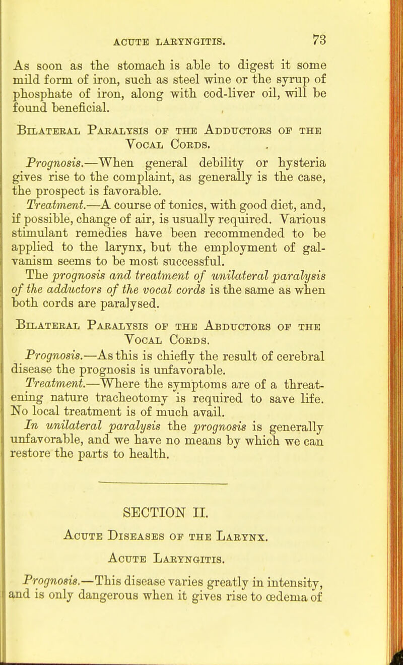 As soon as the stomacli is able to digest it some mild form of iron, such, as steel wine or the syrup of phosphate of iron, along with cod-liver oil, will be found beneficial. BiLATEEAIi PARAIiTSIS OF THE AdDUCTOES OF THE Vocal Coeds. Prognosis.—When general debility or hysteria gives rise to the complaint, as generally is the case, the prospect is favorable. Treatment.—A course of tonics, with good diet, and, if possible, change of air, is usually required. Various stimulant remedies have been recommended to be applied to the larynx, but the employment of gal- vanism seems to be most successful. The prognosis and treatment of unilateral paralysis of the adductors of the vocal cords is the same as when both cords are paralysed. BlLATEEAL PaEALYSIS OF THE AbDXJCTOES OF THE Vocal Coeds. Prognosis.—As this is chiefly the result of cerebral disease the prognosis is unfavorable. Treatment.—Where the symptoms are of a threat- ening nature tracheotomy is required to save life. No local treatment is of much avail. In unilateral paralysis the prognosis is generally unfavorable, and we have no means by which we can restore the parts to health. SECTION II. Acute Diseases op the Laeynx. Acute Laryngitis. Prognosis.—This disease varies greatly in intensity, and is only dangerous when it gives rise to oedema of