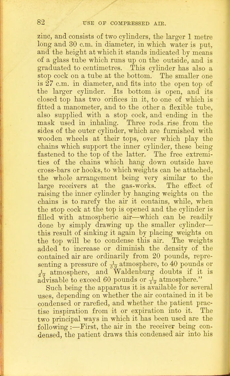 zinc, and consists of two cylinders, tlie larger 1 metre long and 30 cm. in diameter, in which water is put, and the height at which it stands indicated hy means of a glass tube which runs up on the outside, and is graduated to centimetres. This cylinder has also a stop cock on a tube at the bottom. The smaller one is 27 cm. in diameter, and fits into the open top of the larger cylinder. Its bottom is open, and its closed top has two orifices in it, to one of which is fitted a manometer, and to the other a flexible tube, also supplied with a stop cock, and ending in the mask used in inhaling. Three rods rise from the sides of the outer cylinder, which are furnished with wooden wheels at their tops, over which play the chains which support the inner cylinder, these being fastened to the top of the latter. The free extremi- ties of the chains which hang down outside have cross-bars or hooks, to which weights can be attached, the whole arrangement being very similar to the large receivers at the gas-works. The effect of raising the inner cylinder by hanging weights on the chains is to rarefy the air it contains, while, when the stop cock at the top is opened and the cylinder is filled with atmospheric air—which can be readily done by simply da-awing up the smaller cylindei'— this result of sinking it again by placing weights on the top will be to condense this air. The weights added to increase or diminish the density of the contained air are ordinarily from 20 pounds, rej)re- senting a pressure of atmosphere, to 40 pounds or i-jg atmosphere, and Waldenburg doubts if it is advisable to exceed 60 pounds or ^'^ atmosphere. Such being the apparatus it is available for several uses, depending on whether the air contained in it be condensed or rarefied, and whether the patient prac- tise inspiration from it or ex^m-ation into it. The two principal ways in which it has been used are the following :—Pirst, the air in the receiver being con- densed, the patient draws this condensed aii* into his