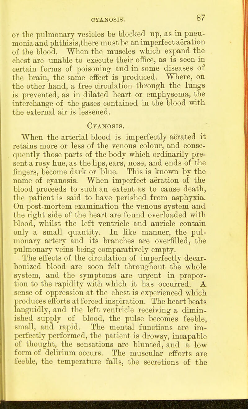 or the pulmonary vesicles be blocked up, as in pneu- monia and pbthisiSjthere must be an imperfect aeration of the blood. When the muscles which expand the chest are unable to execute their office, as is seen in certain forms of poisoning and in some diseases of the brain, the same effect is produced. Where, on the other hand, a free circulation through the lungs is prevented, as in dilated heart or emphysema, the interchange of the gases contained in the blood with the external air is lessened. CrANOsis. When the arterial blood is imperfectly aerated it retains more or less of the venous colovir, and conse- quently those parts of the body which ordinarily pre- sent a rosy hue, as the lips, ears, nose, and ends of the fingers, become dark or blue. This is known by the name of cyanosis. When imperfect aeration of the blood proceeds to such an extent as to cause death, the patient is said to have perished from asphyxia. On post-mortem examination the venous system and the right side of the heart are found overloaded with blood, whilst the left ventricle and auricle contain only a small quantity. In like manner, the pul- monary artery and its branches are overfilled, the pulmonary veins being comparatively empty. The effects of the circulation of imperfectly decar- bonized blood are soon felt throughout the whole system, and the symptoms are urgent in propor- tion to the rapidity with which it has occmTed. A sense of oppression at the chest is experienced which produces efforts at forced inspiration. The heart beats languidly, and the left ventricle receiving a dimin- ished supply of blood, the pulse becomes feeble, small, and rapid. The mental functions are im- perfectly performed, the patient is drowsy, incapable of thought, the sensations are blunted, and a low form of delirium occurs. The muscular efforts are feeble, the temperature falls, the secretions of the