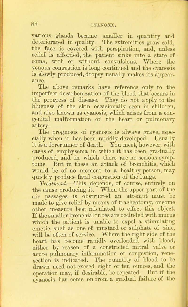 various glands became smaller in quantity and deteriorated in quality. The extremities grow cold, the face is covered with perspiration, and, unless relief is afforded, the patient sinks into a state of coma, with or without convulsions. Where the venous congestion is long continued and the cyanosis is slowly produced, dropsy usually makes its appear- ance. The above remarks have reference only to the imperfect decarbonization of the blood that occurs in the progress of disease. They do not apply to the blueness of the skin occasionally seen in children, and also known as cyanosis, which arises from a con- genital malformation of the heart or pulmonary artery. The prognosis of cyanosis is always grave, espe- cially when it has been rapidly developed. Usually it is a forerunner of death. Tou meet, however, with cases of emphysema in which it has been gradually produced, and in which there are no serious symp- toms. But in these an attack of bronchitis, which would be of no moment to a healthy person, may quickly produce fatal congestion of the lungs. Treatment.—This depends, of course, entii*ely on the cause producing it. When the upper part of the air passages is obstructed an attempt must be made to give relief by means of tracheotomy, or some other measure best calculated to effect this object. If the smaller bronchial tubes are occluded with mucus which the patient is unable to expel a stimulating emetic, such as one of mustard or sulphate of zinc, will be often of service. Where the right side of the heart has become rapidly overloaded with blood, either by reason of a constricted mitral valve or acute pulmonary inflammation or congestion, vene- section is indicated. The quantity of blood to be drawn need not exceed eight or ten ounces, and the operation may, if desirable, be repeated. But if the cyanosis has come on from a gradual failure of the