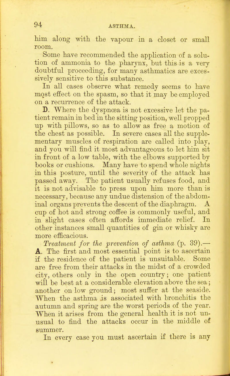 him along witli the vapour in a closet or small room. Some have recommended the application of a solu- tion of ammonia to the pharjmx, but this is a very doubtful proceeding, for many asthmatics are exces- sively sensitive to this substance. In all cases observe what remedy seems to have most effect on the spasm, so that it may be employed on a recurrence of the attack. D. Where the dyspnoea is not excessive let the pa- tient remain in bed in the sitting position, well propped up with pillows, so as to allow as free a motion of the chest as possible. In severe cases all the supple- mentary muscles of respiration are called into play, and you will find it most advantageous to let him sit in front of a low table, with the elbows supported by boots or cushions. Many have to spend whole nights in this posture, tmtil the severity of the attack has passed away. The patient usually refuses food, and it is not advisable to press upon him more than is necessary, because any undue distension of the abdom- inal organs prevents the descent of the diaphragm. A cup of hot and strong coffee is commonly useful, and in slight cases often affords immediate rehef. In other instances small quantities of gia or whisky are more efficacious. Treatment for the prevention of asthma (p. 39).— A. The first and most essential point is to ascertain if the residence of the patient is tmsuitable. Some are free from their attacks in the midst of a crowded city, others only in the open country; one patient will be best at a considerable elevation above the sea; another on low ground; most suffer at the seaside. When the asthma is associated with bronchitis the autumn and spring are the worst periods of the year. When it arises from the general health it is not un- usual to find the attacks occur in the middle of summer. In every case you must ascertain if there is any