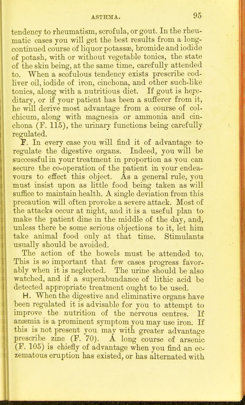 tendency to rheumatism, scrofula, or gout. In the rheu- matic cases you will get the best results from a long- continued coui'se of liquor potassse, hromide and iodide of potash, with or without vegetable tonics, the state of the skin being, at the same time, carefully attended to. When a scofulous tendency exists prescribe cod- liver oil, iodide of iron, cinchona, and other such-like tonics, along with a nutritious diet. If gout is here- ditary, or if your patient has been a sufferer from it, he will derive most advantage from a course of col- chicum, along with magnesia or ammonia and cin- chona (F. 115), the urinary functions being carefully regulated. F. In every case you will find it of advantage to regulate the digestive organs. Indeed, you will be successful in your treatment in proportion as you can secure the co-operation of the patient in your endea- vours to effect this object. As a general rule, you must insist upon as little food being taken as will suffice to maintain health. A single deviation from this precaution will often provoke a severe attack. Most of the attacks occur at night, and it is a useful plan to make the patient dine in the middle of the day, and, unless there be some serious objections to it, let him take animal food only at that time. Stimulants usually should be avoided. The action of the bowels must be attended to. This is so important that few cases progress favor- ably when it is neglected. The urine should be also watched, and if a superabundance of lithic acid be detected appropriate treatment ought to be used. H. When the digestive and ehminative organs have been regulated it is advisable for you to attempt to improve the nutrition of the nervous centres. If ansemia is a prominent symptom you may use iron. If this is not present you may with greater advantage prescribe zinc (F. 70). A long course of arsenic (F. 105) is chiefly of advantage when you find an ec- zematous eruption has existed, or has alternated with