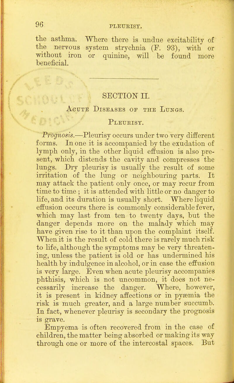 the asthma. Where there is undue excitability of the nervous system strychnia (P. 93), with or without iron or quinine, will be found more beneficial. SECTION II. Acute Diseases of the Lungs. Pleurisy. Prognosis.—Pleurisy occurs under two very different forms. In one it is accompanied by the exudation of lymph only, in the other liquid effusion is also pre- sent, which distends the cavity and compresses the lungs. Dry pleurisy is usually the result of some irritation of the lung or neighbouring parts. It may attack the patient only once, or may recur from time to time ; it is attended with little or no danger to life, and its duration is usually short. Where liquid effusion occurs there is commonly considerable fever, which may last from ten to twenty days, but the danger depends more on the malady which may have given rise to it than upon the complaint itself. When it is the result of cold there is rarely much risk to life, although the symptoms may be very threaten- ing, unless the patient is old or has undermined his health by indulgence in alcohol, or in case the effusion is very large. Even when acute pleurisy accompanies phthisis, which is not uncommon, it does not ne- cessarily increase the danger. Where, however, it is present in kidney affections or in pyaemia the risk is much greater, and a large number succumb. In fact, whenever pleurisy is secondary the prognosis is grave. Empyema is often recovered from in the case of children, the matter being absorbed or making its way through one or more of the intercostal spaces. But