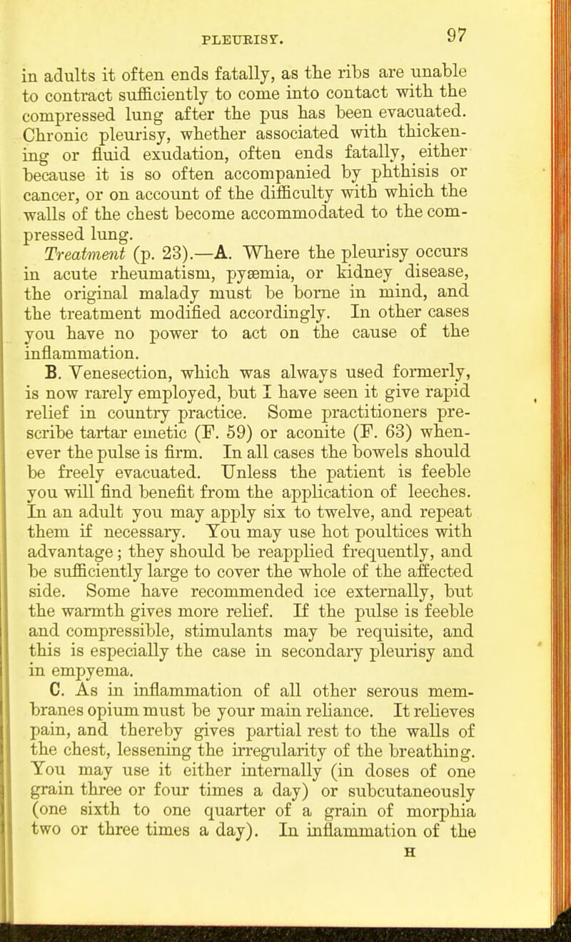 in adults it often ends fatally, as tlie ribs are unable to contract sufficiently to come into contact with the compressed lung after the pus has been evacuated. Chronic pleurisy, whether associated with thicken- ing or fluid exudation, often ends fatally, either because it is so often accompanied by phthisis or cancer, or on account of the difficulty with which the walls of the chest become accommodated to the com- pressed lung. Treatment (p. 23).—A. Where the pleurisy occurs in acute rheumatism, pyaemia, or kidney disease, the original malady must be borne in mind, and the treatment modified accordingly. In other cases you have no power to act on the cause of the inflammation. B. Venesection, which was always used formerly, is now rarely employed, but I have seen it give rapid relief in country practice. Some practitioners pre- scribe tartar emetic (F. 59) or aconite (F. 63) when- ever the pulse is firm. In all cases the bowels should be freely evacuated. Unless the patient is feeble you will find benefit from the application of leeches. In an adult you may apply six to twelve, and repeat them if necessary. Tou may use hot poultices with advantage; they should be reapplied frequently, and be sufficiently large to cover the whole of the affected, side. Some have recommended ice externally, but the warmth gives more relief. If the pulse is feeble and compressible, stimulants may be requisite, and this is especially the case in secondaiy pleurisy and in empyema. C. As in inflammation of all other serous mem- branes opium must be your main rehance. It relieves pain, and thereby gives partial rest to the walls of the chest, lessening the irregularity of the breathing. Tou may use it either internally (in doses of one grain three or four times a day) or subcutaneously (one sixth to one quarter of a grain of morphia two or three times a day). In inflammation of the H