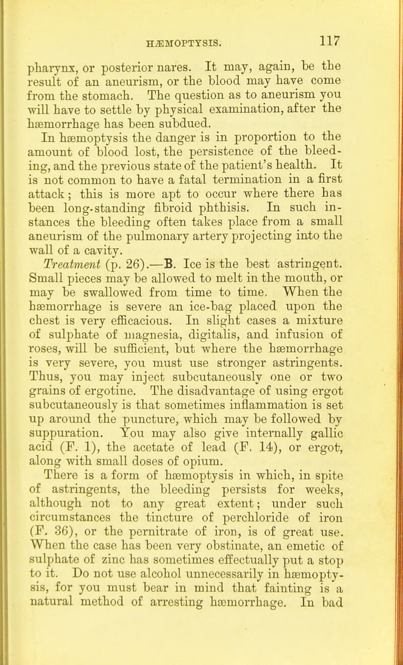 pharynx, or posterior nares. It may, again, be the result of an aneurism, or the blood may have come from the stomach. The question as to aneurism you will have to settle by physical examination, after the haemorrhasre has been subdued. In haemoptysis the danger is in proportion to the amount of blood lost, the persistence of the bleed- ing, and the previous state of the patient's health. It is not common to have a fatal termination in a first attack ; this is more apt to occur where there has been long-standing fibroid phthisis. In such in- stances the bleeding often takes place from a small aneurism of the pulmonary artery projecting into the wall of a cavity. Treatment (p. 26).—B. Ice is the best astringent. Small pieces may be allowed to melt in the mouth, or may be swallowed from time to time. When the haemorrhage is severe an ice-bag placed upon the chest is very efficacious. In slight cases a mixture of sulphate of magnesia, digitalis, and infusion of roses, will be sufficient, but where the haemorrhage is very severe, you must use stronger astringents. Thus, you may inject subcutaneously one or two grains of ergotine. The disadvantage of using ergot subcutaneously is that sometimes inflammation is set up around the puncture, which may be followed by suppuration. You may also give internally gallic acid (F. 1), the acetate of lead (F. 14), or ergot, along with small doses of opium. There is a form of haemoptysis in which, in spite of astringents, the bleeding persists for weeks, although not to any great extent; under such circumstances the tincture of perchloric!e of iron (F, 36), or the pernitrate of iron, is of great use. When the case has been very obstinate, an emetic of sulphate of zinc has sometimes effectually put a stop to it. Do not use alcohol unnecessarily in haemopty- sis, for you must bear in mind that fainting is a natural method of arresting haemorrhage. In bad