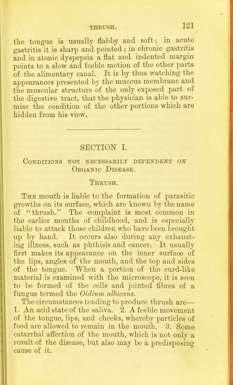 THEirSH. the tongue is usually flabby and soft; in acute gastritis it is sharp and pointed ; in chronic gastritis and in atonic dyspepsia a flat and indented margin points to a slow and feeble motion of the other parts of the alimentary canal. It is by thus watching the appearances presented b}' the mucous membrane and the muscular structure of the only exposed part of the digestive tract, that the physician is able to sur- mise the condition of the other portions which are hidden from his view. SECTION I. Conditions not necessarily dependent on OnaANic Disease. Thrush. The mouth is liable to the formation of parasitic growths on its surface, which are known by the name of thrush. The complaint is most common in the earlier months of childhood, and is especially liable to attack those children who have been brought up by hand. It occurs also during any exhaust- ing illness, such as phthisis and cancer. It usually first makes its appearance on the inner surface of the lips, angles of the mouth, and the top and sides of the tongue. When a portion of the curd-like material is examined with the microscope, it is seen to be formed of the cells and jointed fibres of a fungus termed the Oiclium albicans. The circumstances tending to produce thrush are— 1. An acid state of the saliva. 2. A feeble movement of the tongue, lips, and cheeks, whereby particles of food are allowed to remain in the mouth. 3. Some catarrhal afi'ection of the mouth, which is not only a result of the disease, but also may be a predisposing cause of it.